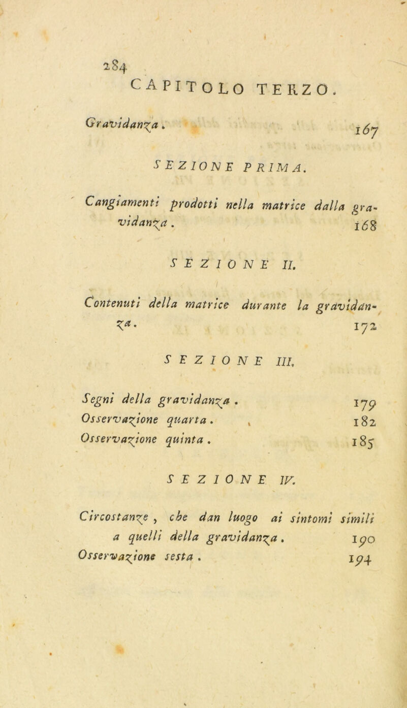 CAPITOLO TERZO. Gravidanzas 6 + 167 SEZIONE PRIMA. Cangiamenti prodotti nella matrice dalla gra= Vidan?a . 168 S À ON E7 AL Contenuti della matrice durante la gravidan- sa 172 SE ZARON E Mn Segni della gravidanza . 179 Osservazione quarta. i 182 Osservazione quinta. 185 SE ZIONE. y. Circostange , che dan luogo ai sintomi simili a quelli della gravidanza. 190 Osservazione sesta. 194