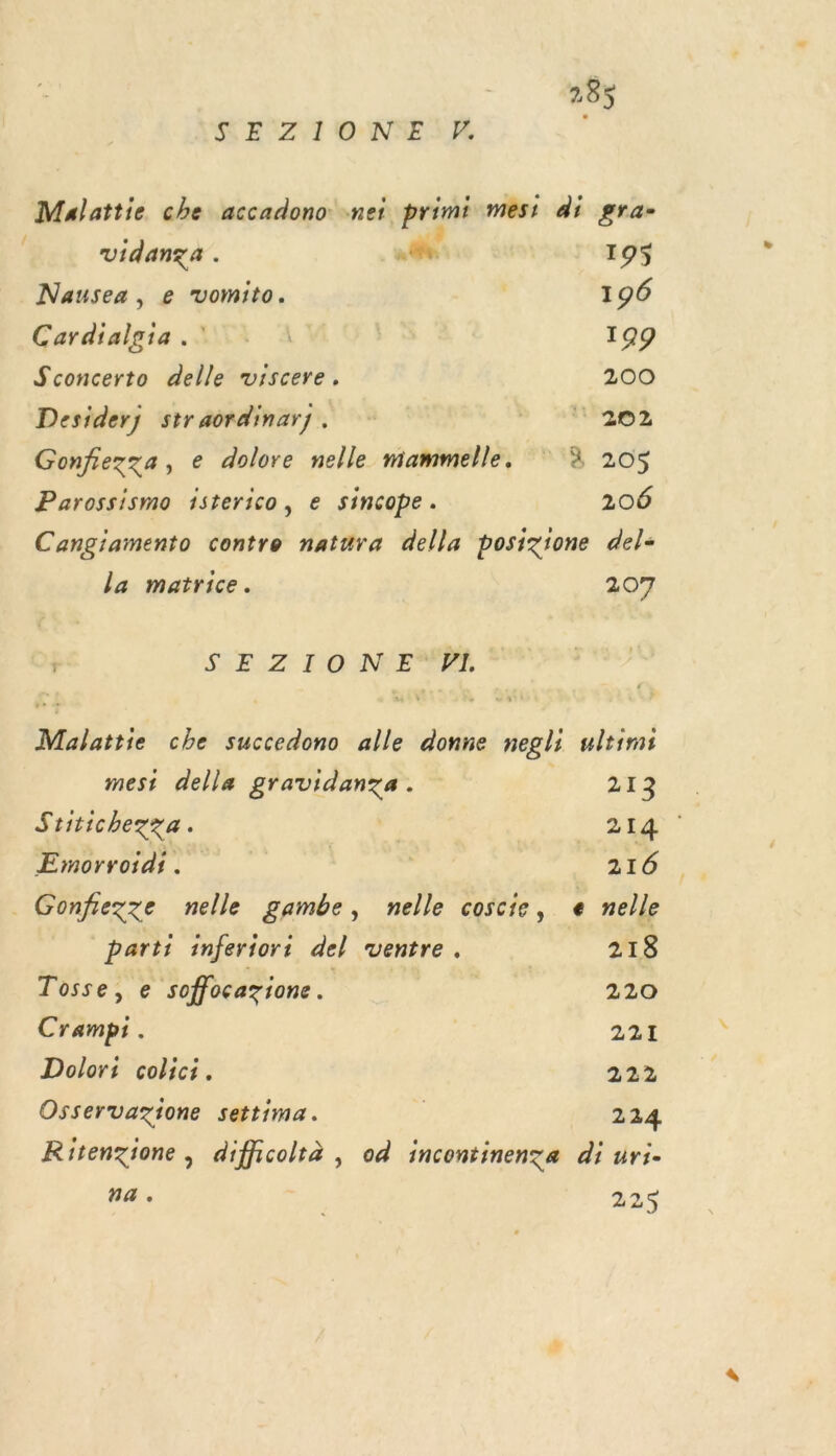 / KE'Z,I ONE: , Mulattie che accadono: net. prinié mesi di gra- vidanza . nd 195 Nausea, e vomito. | 196 Cardialgia 1. à 199 Sconcerto delle viscere. 200 Desiderj straordinary. » “PNIES Gonfiezza, e dolore nelle mammelle. à 205 Parossismo 1sterico, e sincope. 206 Cangiamento contre natura della posizione del- la matrice. 207 SE Z 10 N'EMPA Malattie che succedono alle donne negli ultimi mest della gravidanza. AR. Sritichezza. 214 Emorroidi . | | {ce Gonfezze nelle gambe, nelle coscie, e nelle parti inferiori del ventre. 218 Tosse, e soffocazione. | 220 Crampi . 221 Dolori colici. 222 Osservazione settima. | 224 Ritenzione, difficoltà , od incontinenzge di üri- na. 225