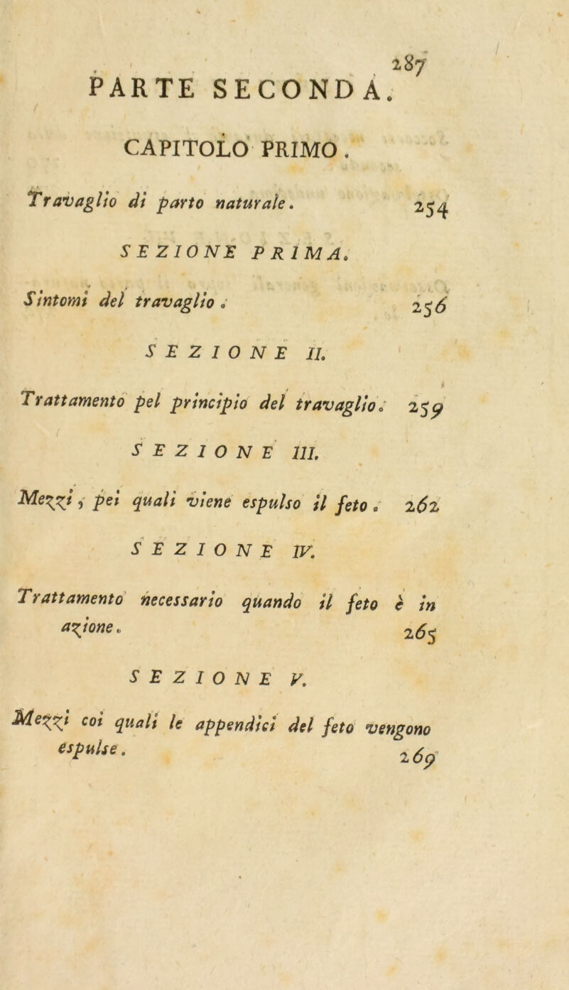 PARTE SECOND A. ” CAPITOLO PRIMO. Travaglio di parto naturale. 254 SEZIONE PRIMA. Sintomi de) VS ne ; | Ep. SEZIONÉE à | Trattamento pel principio del travaglio. is9 SE Z 1 ONE ML Mexxi ; pei quali viene espulso il feto. 262 SES TON Fo Trattamento necessario quando il feto à in azione. 26$ $SEZIONE F. Mexx coi quali le appendici del feto vengono éspulse, 269