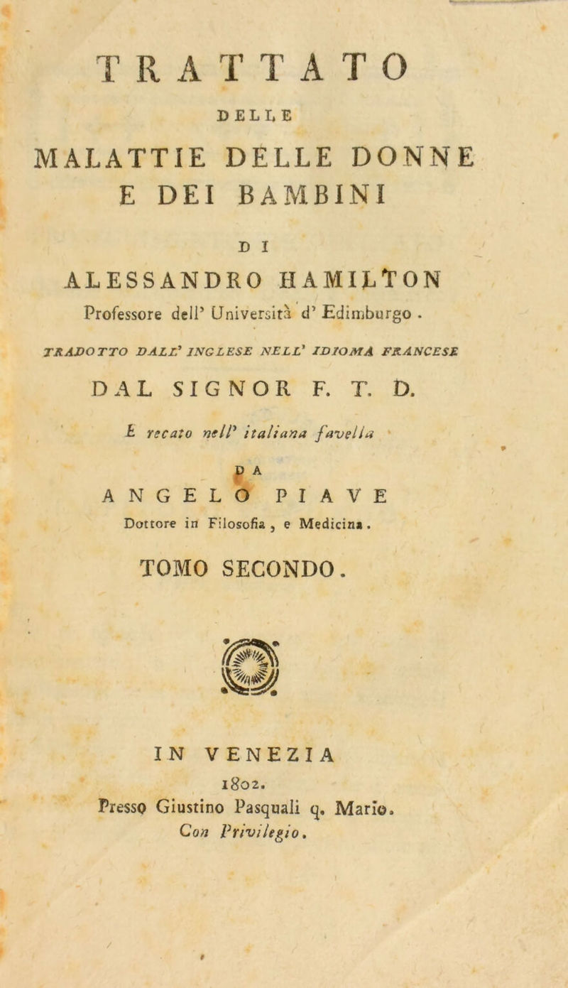 PR AMET AT O DELLE MALATTIE DELLE DONNE E DEI BAMBINI D I ALESSANDRO HAMILTON Professore dell’ Università d’ Edimburgo . TRADOTTO DALI’ INGLESE NELL’ TIDIOMA FRANCESE DAL .SIGNRON'F FT, D E yecato nel iraliana favella * A {ve 0 Par A NE Dottore in Filosofia, e Medicina. TOMO SECONDO. ® e £ 4 Er Ka (À #4 IN VEN'EZI A f 1802. Presso Giustino Pasquali q, Mario. Con Privilegio.