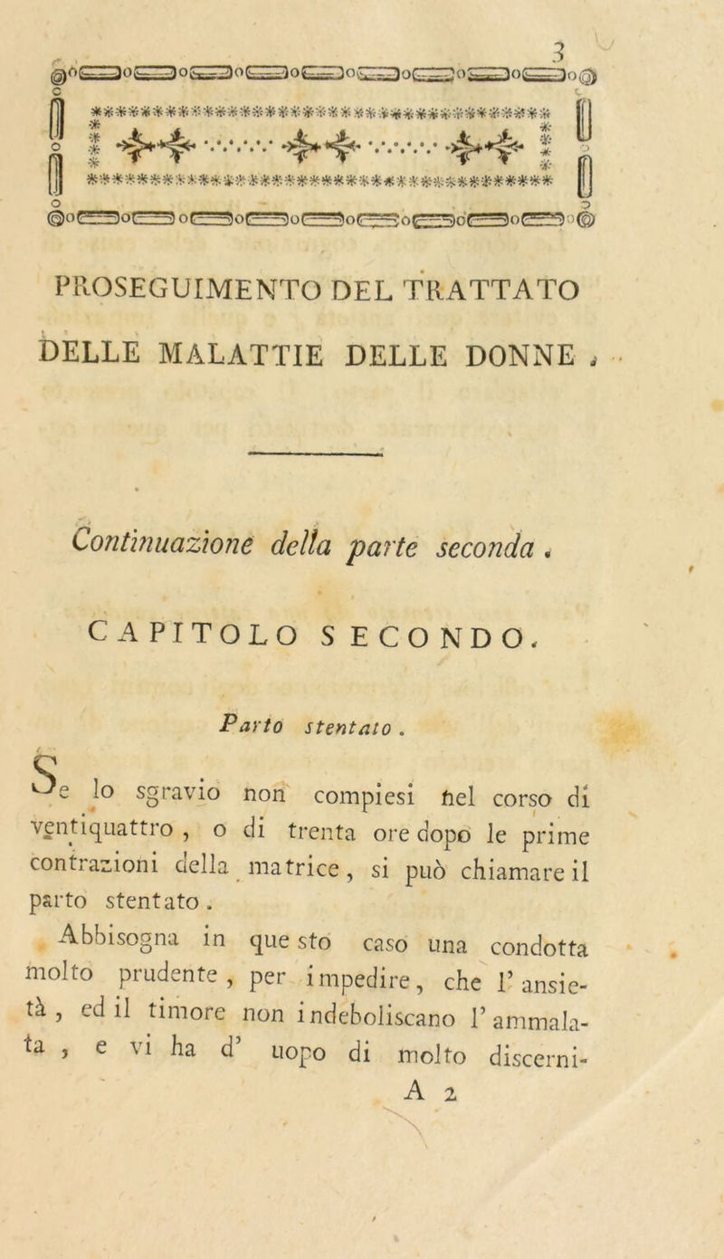 O0 DIE DEEE DEEE) Dante ed mot Re à { % # : Re ir ee conne à arte ë Î © ( REREROR RER HE EU RO EME ER AK M RE RER RARE Q © 0ES0ES SES S os 5e0eS © PROSEGUIMENTO DEL TRATTATO Continuazioné della parte seconda . CAPITOLO $SECONDO. Parto stentato. d lo sgravio non compiesi nel corso di ventiquattro &gt; © di trenta ore dopo le prime contrazioni della _ matrice, si pud chiamare il parto stentato. « Abbisogna in quésto caso una condotta molto prudente, per impedire, che l ansie- à, edil timore non indeboliscano l’ ammala- ta ; € vi ha d’ uopo di molto discerni- ; A2