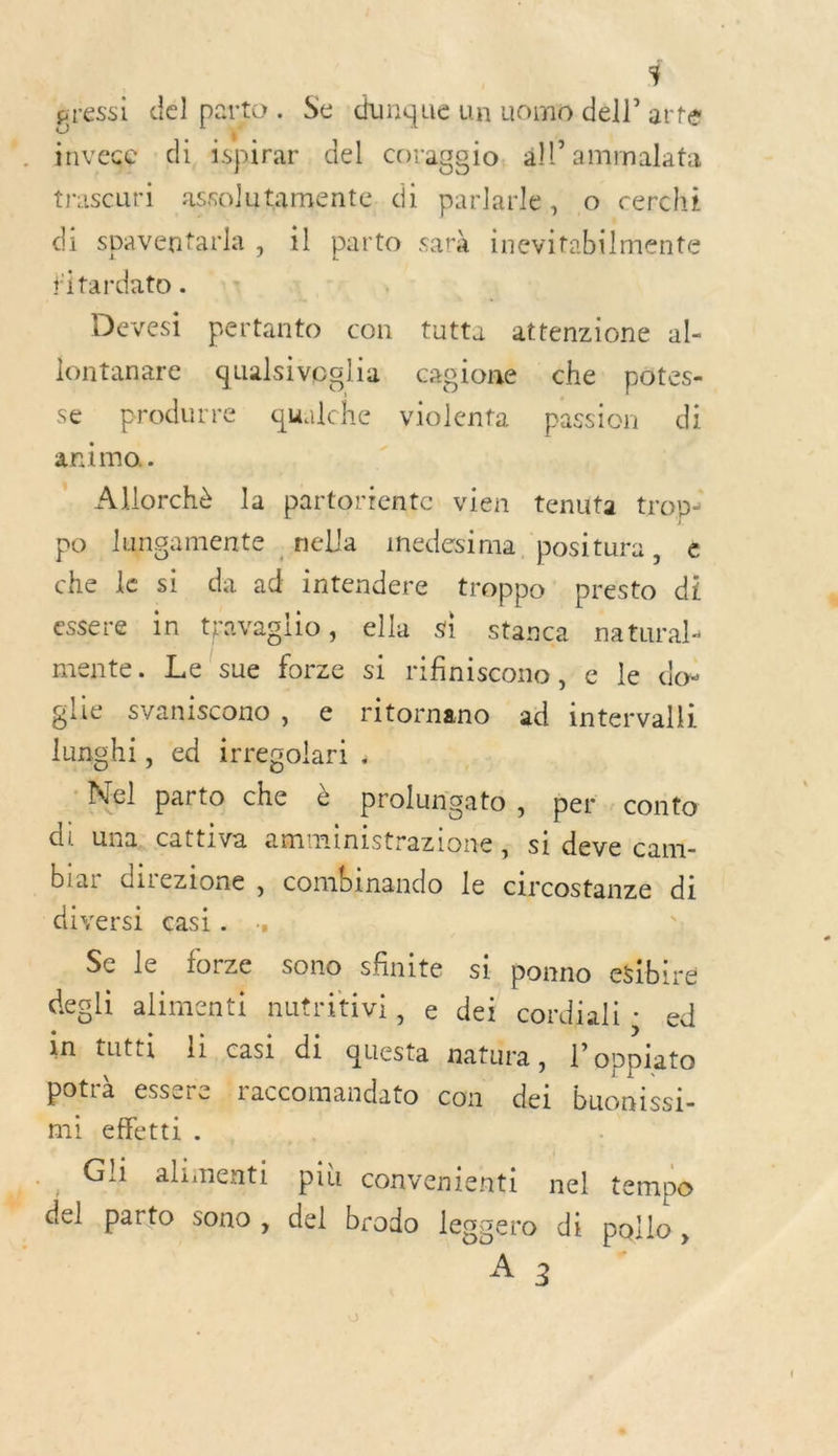 3 gressi dél parto. Se :dunque un uomo dell’ arte ee di, ispirar del coraggeio, all ammalata trascuri assolutamente, di parlarle, o cerchi di spaventarla ,» il parto sarà inevitabilmente *itardato . Devesi pertanto con tutta attenzione al- lontanare qualsivoglia cagione che potes- se produrre qualche violenta passion di animo.. A . Allorchè la partortente vien tenuta trop- po lungamente nella inedesima, positura, € che le si da ad intendere troppo' presto di essere in travaglio, ella si stanca natural mente. Le sue forze si rifiniscono, e le do: glie svaniscono, e ritornano ad intervalli lunghi, ed irregolari , :Nel parto che è prolungato, per : conto di una. cattiva amministrazione, si deve cami- biar direzione , combinando le circostanze di diversi cçasi. Se le forze sono sfinite si ponno efibire degli alimenti nutritivi, e dei cordiali ; ed in tutti Ji casi di questa natura, l’oppiato potrà essere raccomandato con dei buonissi- mi .effetti . Gli alimenti pih convenienti nel tempo  del parto sono , del brodo leggero di pallo, +: è