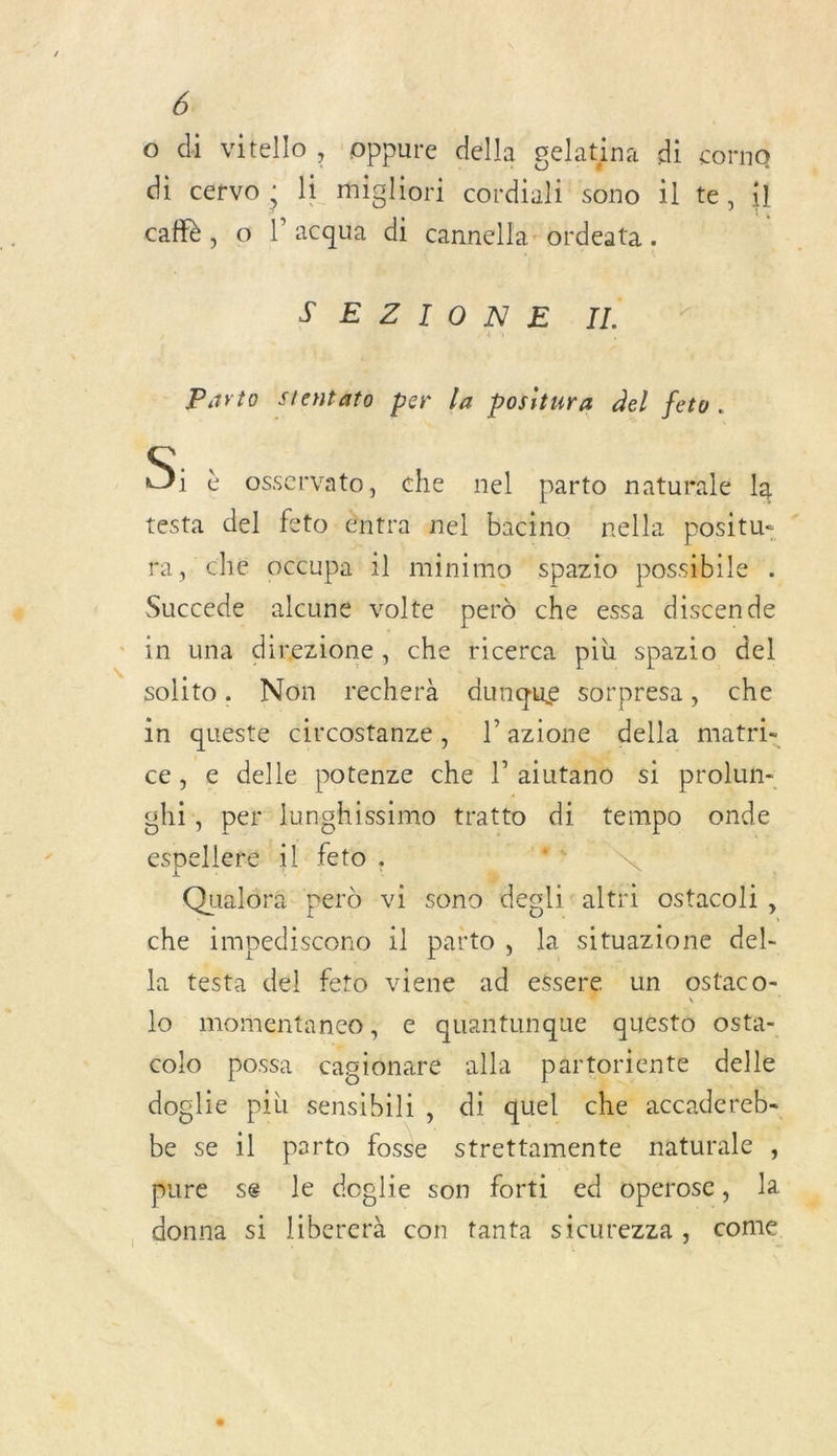 o di vitello, oppure della gelatina di corna di cervo ; li migliori cordiali sono il te, il caf, o l’acqua di cannella: ordeata . S'EMMIO NE UL Parto Stentato per la positura del feto. OS: è osservato, che nel parto naturale la testa del feto. entra nel bacino nella positu- ” ra, ché occupa il minimo spazio possibile . Succede alcune volte perd che essa discende in una direzione, che ricerca più spazio del solito. Non recherà dunque sorpresa, che in queste circostanze, l’azione della matri- ce, € delle potenze _. l’aiutano si prolun- shi, per lunghissimo tratto di tempo onde espellere il Le” : d 5 HRNE | Qualôra perd vi sono “degli. altri ostacoli, che bc il parto, la situazione del- la testa del feto viene ad essere un ostaco- lo momentanco, € quantunque quésto osta- colo possa cagionare alla partoriente delle doglie più ns , di quel c e accadereb- bei se.1l parto fosse strettamente naturale , pure se le doglie son forti ed vperose, la donna si libererà con tanta sicurezza, come