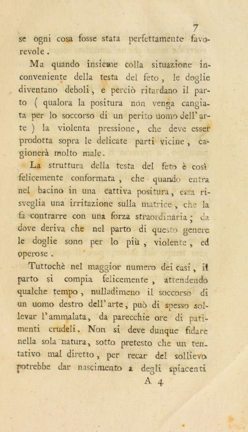 ; se ogni cosa fosse stata perfettamente favo- revole , | Ma quando insieme colla situazione in- conveniente della testa del feto, le doglie diventano deboli, € percid ritardano il par- to ( qualora la positura non venga cangia- ta per lo soccorso di un perito uomo dell’ ar- te ) la violenta pressione, che deve essef prodotta sopra le delicate parti vicine, ca- gionerà molto male. ñ La struttura della testa del feto à cosi felicemente conformata , che: quando entra nel bacino in una cattiva positura, esta ri- sveglia una irritazione sulla matrice, che la fa contrarre con una forza straordinaria ; da dove deriva che nel parto di questo genere le doglie sono per lo pit, violente, ed operose . For $ | Tuttochè nel maggior numero dei casi, if parto si compia felicemente , attendendo qualche tempo, nulladimeno il soccorso di un uomo destro dell’arte, puè di spessa sol- levar l'ammalata, da parecchie are di pati- menti crudeli. Non si deve dunque fidare nella sola natura, sotto pretesto che un ten. tativo mal diretto, per recar del sollieva potrebbe dar nascimento à desli spiacenti À 4