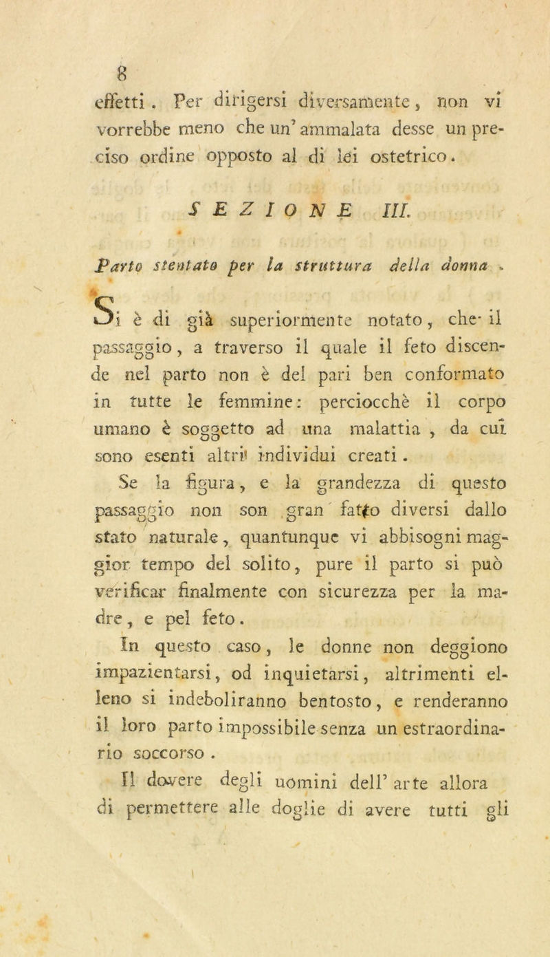 effetti. Per dirigersi diversamente, non vi vorrebbe meno che un’ ammalata desse un pre- ciso ordine opposto aldi léi ostetrico. SEZIONE. III. Parto stentato per la struttura della donna . dR S, è di gi superiormente notato, che-il passagslo, a ftraverso il quale il feto discen- de nel parto non è del pari ben conformato in tutte le femmine: perciocchè il corpo umano à sogsetto ad una malattia , da cui sono esenti altri individui creati. : Se la figura, e la grandezza di questo passagio non son gran fatéo diversi dallo stato naturale, quantunque vi abbisogni mag- gior tempo del solito, pure 1l parto si pud verificar finalmente con sicurezza per la ma- dre ,ewpel. feto:. In questo caso, le donne non deggiono impazientarsi, od inquietarsi, altrimenti el- Jeno si indeboliranno bentosto, e renderanno il Joro parto impossibilesenza un estraordina- rio SOCCOrSO . - l dovere degli uomini dell arte allora di permettere alle doglie di avere tutti gli #