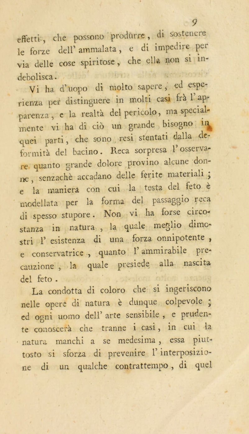 effetti, che possono prodürre, di sostenere le forze dell ammalata, € di impedire per . e via delle cose spiritose , che ella mon s1:1n- debolisca. j 14 Je Tor N Vi ha d’uopo di molto sapere ; ed espe- rienza pei distinguere in molti cask frà Lapr |parenza, € la realtà del pericolo, ma special- mente. viha di cio un grande, bisogno 1 quei parti, che sono, resi stentati dalla..de- formità del bacino. Reca sorpresa l’osserva- re. quanto grande dolore provino alcune don- ne, senzachè accadano delle ferite material ; e la mamiera con cui la testa _del feto è © modellata per la forma del passagglo Feca di spesso stupore . Non vi. ha forse circo- stanza in natura, la quale melio dimo- stri Vesistenza di una. forza onnipotente ; e conservatrice .quanto lammirabile pre- cauzione ; la quale presiede alla. nascita del feto. | La condotta di coloro che si ingeriscono nelle operé di natura è dunque colpevole ; ed ogni uomo dell arte sensibile , e pruden- te conoscefà che tranne i Casi, in cut da . nature manchi a se medesima, essa piut- tosto si sforza di prevenire l’interposizio- ne di un qualche contrattempo, di quel