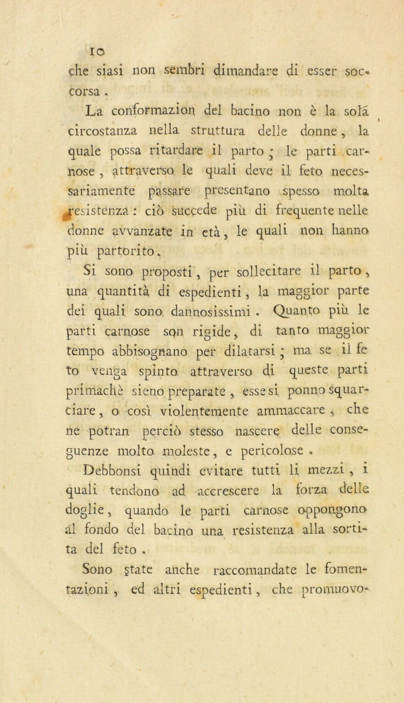 IQ che siasi non sembri dimandare di esser soc. Corsa . La conformazion del bacino non è la sola circostanza nella struttura delle donne, la qualé possa ritardare 1l parto ; le parti .car- nose , attraverso le quali deve il feto neces- sariamente passare presentano spesso molta æcsistenza : cid sucçede più di frequente nelle donne avvanzate in età, le quali non hanno più partorito. _ Si sono proposti, per sollecitare 1l parto, una quantità di espedienti, la maggior parte dei quali sono dannosissimi. Quanto pib le parti carnose sqn rigide, di tanto maggior tempo abbisognano per dilatarsi ; ma se il fe to venga spinto attraverso di queste parti primiachè sieno preparate , essesi ponno $quar- ciare, o cosi violentemente ammaccare, che ne potran percid stesso nascere delle conse- guenze molta moleste, e pericolase . Débbonsi quindi evitare tutti li mezzi, 1 quali tendono ad acerescere la forza delle doglie, quando le parti carnose oppongono al fondo del bacino una resistenza alla sorti- ta del feto. | Sono state anche raccomandate le fomen- tazioni , ed altri espedienti, che promuovo-