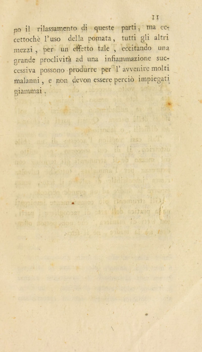 ”» TI no il rilassamento di ments parti, ma ec« cettochè l’uso della pomata, tutti gli altri mezzi ; per. un effetto tale , Loto. una crande proclività ad una infammazione suc- cessiva possono -produrre per *P avvenire molti malanni, € non devon essere perciè. impiegat! giammal ,
