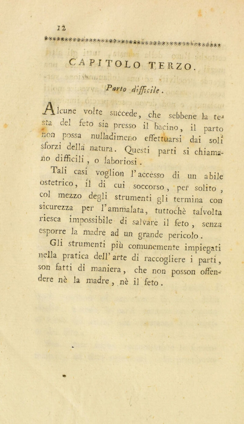TU PT + nelle 24. CAPITOLO TERZO. : Sas Parto diffcile. Pl cuné volte succede, che sebbene ka tes Sta del feto sia presso il bacino, il parto on possa nulladimero efletthars: dai soli sforzi dellä natura. Questi parti si chiama- ño.dMal: 6 Ébbriodh Tali casi voglion l’accésso di un abile oStetrico, 1l di cui. soccorso , pef solito, col mezzo decli strumenti ol1 termina con sicurezza per l’ammalata, tuttoche talvolta rlesca impossibile. di salvare il fto &gt; Senza Csporre la madré ad un grande pericolo . GL strumenti più comunemente impiegati nella pratica dell’arte di raccogliere 1 parti, Son fatti di maniera, che non posson offen&lt; dere nè la madre , .nè il feto.