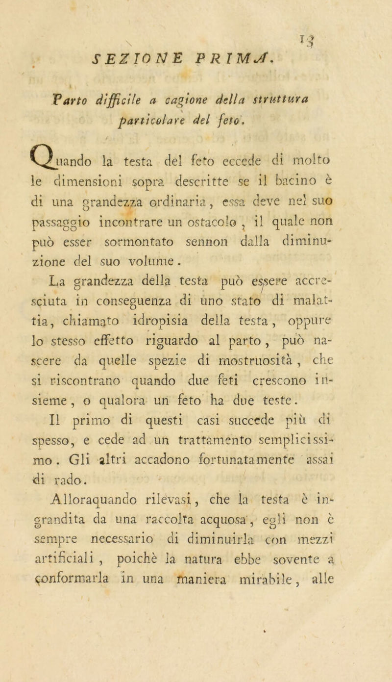 SEZIONE PRIMA. ANT » Parto difficile à cagione della struttura particolare del feto:. GQhuudo la testa del feto eccede di molto le dimensioni sopra descritte se il bacino di una grande a ordinaria, essa deve nei sue passago1o tncdtrare un ostacolo , il quale non pud esser sormontato sennon dalla diminu- zione del suo volume. La grandezza della testa pud essere accre= sciuta in conseguenza di uno stato di malat- tia, chiamato ïdropisia della testa, oppure lo stesso effetto riguardo al parto, pud na- scere da quelle spezie di mostruosità, che si riscontrano quando due feti crescono 1n- sieme, © qualora un feto ha due teste. Il primo di questi casi succede più di spesso, e cede ad un trattamento semplicissi- mo. Gli altri accadono fortunatamente ‘assai di rado. Alloraquando rilevasi, che la testa à in- grandita da una raccolta acquosa', egli non à sempre necessario di diminuirla con mezzi artificiali, poichè la natura ebbe sovente à. çonformarla in una fnaniera mirabile, alle