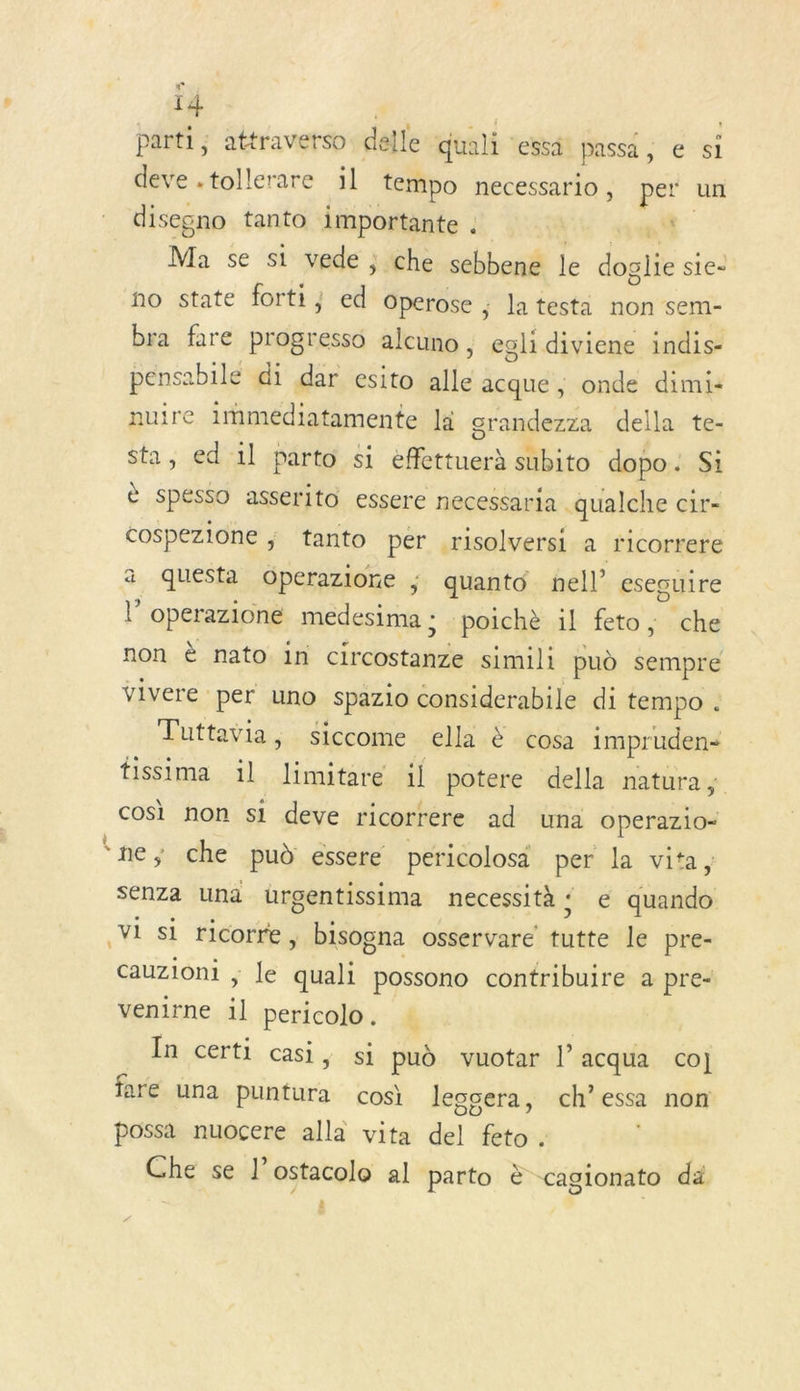 ï4 parti ; attravetso delle quali ‘essi passa , e si deve .tollerare :l tempo necessario, pe un disegno tanto importante . 4 Ma se si vede ; che sebbené le dbalte sie- no state forti; ed Operose ; latesta non sem- bra fare progresso alcuno , egli diviene indis- pensabile di dar esito alle acque ; onde dimi- nuire immédiatamente là grandezza della te- sta, ed 1l parto si effettuerà subito dopo. Si ù Spesso asserito essere necessaria . qualche cir= cospezione ; tanto per .risolversi a ricorrere a questa Operazione ; quanto nel’ esecuire l’operazione medesima ; :poichè il feto, che non è nato in circostanze simili pud été vivere per uno spazio considerabile di tempo . Tuttavia, siccome ella &amp; cosa impruden- fissima il limitare il potere della natura,; cosi non si deve ricorrere ad una operazio- ‘ne, che pud essere pericolosä per. la vita, senza Una üurgentissima necessità ‘ € datés Vi si ricorre, bisogna osservare ni: le pre- cauzioni ; le pue possono contribuire a pre- venirne il it In certi casi, si pud vuotar l’acqua co] fare una tot: cosi Jescera, ch’essa non possa nuocere alla vita del feto . Che se l’ostacolo al parto è cagionato da ë