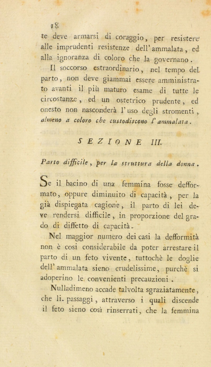 te deve armarsi di coragoio, per resistere alle imprudenti resistenze dell’ammalata, ed alla ignoranza di coloro che la covernano . Il soccorso estraordinario , nel tempo del parto, non deve giammai essere amministra- to avanti 1] più maturo esame di tutte le circostanze , .ed-un ostetrico prudente, ed onesto non nasconderà l’ uso degli stromenti , almeno x coloro che custodiscono L ammalata. 2 $ EZTONE II. à Parto difficile, per La struttura della donne. De il bacino di una femmina fosse deffor- mato, oppure diminuito di capacità, per la glà dispiegata ‘cagione, il parto di lei de- ve rendersi difficile, in proporzione del gra- do di diffette di capacità. | Nel masgior numero dei casi la defformità non è cosi considerabile da poter arrestareil parto di un feto vivente, tuttochè le doglie dell ammalata sieno crudelissime * purchè si adoperino le, convenienti precauzioni . Nulladimeno accade talvolta sgraziatamente, che li. passagoi , attraverso : quali discende il feto sieno cos rinserrati, che la femmina