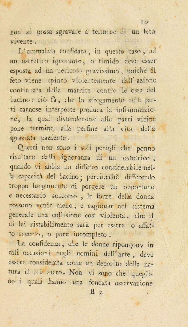 7, + 19 non si possa sgravare à termine di un feto vivente. ! 331 | /'ammalata confidata, in queste caso, ad Ms win ignorante, o tifnido deve esser esposta ad un pericolo gravissimo , poichè 41 feto viene spinto violentemente dall’ azione continuata della matrice contro le ossa del bacino : cid fà, che lo sfregamento delle par- ti carnose interposte produca la infiammazio- ne, la qual distendendosi alle parti vicine pone termine alla perfine alla vita - della er + paziente . d Le Questi non sono i soli perigli che ponno risultare dallà ignoranza di un ostetrico 4 quando vi abbia un diffetto considerabile nel- la capacità del bacino ;: perciocchè differendo troppo lungamente di porgere ün opportuno € necessario soccorso , le forze della donna possono venir meno, e cagiônar nel sistema generale una collisioné cosi violenta, che il di lei ristabilimento sarà per essere o afat- to incerto, o pure incompleto . R La confidenza, che le donne ripongono in tali occasioni negli uomini dell’arte, deve essere considerata come un deposito della na- tura 1l pi sacro. Non vi sopo che quegli- ño 1 quali hanno una fondata osservazione