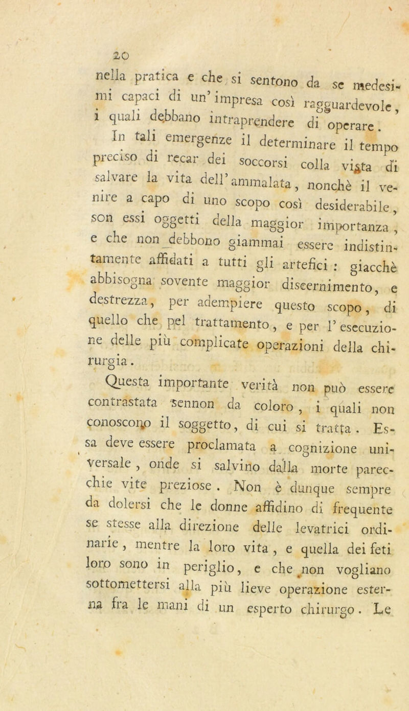 nella pratica e che si sentono da se medesi= mi capaci di un’ impresa cos ragguardevole , 1 quali debbano intraprendere di Operare . In tali emergenze il determinare 1] tempo preciso di recar dei soccorsi colla vista -di salvare la vita dell’ammalata, nonchè il ve: nire a capo di uno SCOpO cosi desiderabile, son essi oggetti della magglor importanza , c che non debbono giammai essere indistin- tamente affidati à tutti gli arteñci : glacchè _… abbisogna: sovente maggior discernimento, .e destrezzay per adempiere questo scopo, di quello che, pel trattamento, e per |’ esecuzio- ne delle più complicate operazioni della chi- rurgia . PRE : dE | Questa importante verità non pud essere contrastata $Sennon da coloro , à qüali non conoscono 1] soggetto, di cui si tratta. Es- sa deve essere proclamata a cognizione . uni- | versale , onde si salvino dalla morte parec- chie vite preziose. Non è dunque sempre da dolersi che le donne affidino di frequente se stesse alla direzione delle levatrici ordi-- narie, mentre Ja loro vita » € quella dei feti loro sono in periglio, e che non vogliano sottomettersi alla più lieve operazione ester- na fra le mani di un esperto chirurgo. Le
