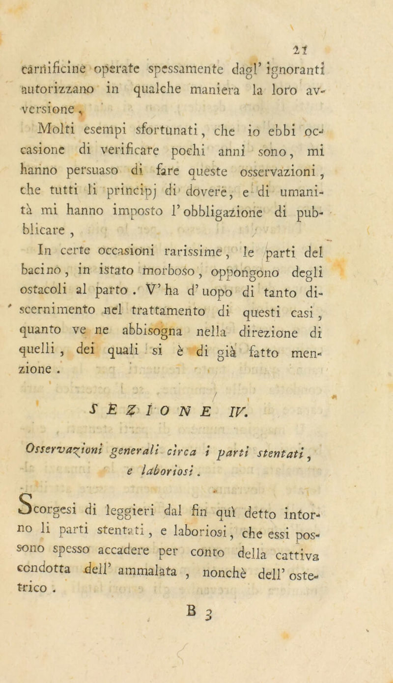 * \ cârnificine operate spessamente dagl ignoranti version *Molti esempi sfortunati, che io ebbi oc: casione di verificare pochi anni sono, mi hanno persuaso ‘di fare quèste osservazioni , che tutti li :princip) di dovere, e'di umani- tà mi hanno imposto l’ obbligazione di pub-. blicare , | } In certe occasioni rarissime ; le parti del bacino , in 1stato ‘morboso, Ophoñgono degli ostacoli al parto .: V’ha d’uopo' di tanto di- scernimento nel trattamento di questi casi, quanto v@ne abbisogna nella direzione di quelli, dei quali si àdi già fatto men- ‘ 7 SEZIONE I. Osservaxiont generali circa ÿ parti stentati, Li # &amp; laboriosi. + a Pr …! ” \ Dtrdesi di leggieri dal fin qu} detto intor: no li parti stentati, e laboriosi, che essi POS sono spesso accadere per conto della cattiva condotta dell’ ammalata y nonchè del} ostes ICO : B 3