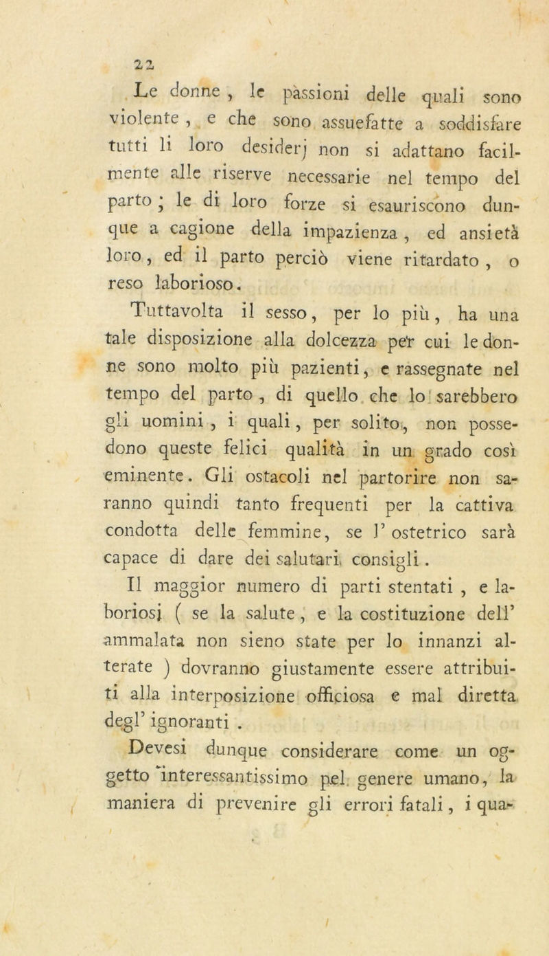 Le donne, le passioni delle quali sono violente, € che sono assuefatte à. soddisfare tutti li loro desider; non si adattano facil- mente alle riserve necessarie nel tempo del parto ; le dt loro forze si esauriscono dun- que a cagione della impazienza , ed ansietà loro, ed il parto percid viene ritardato, o reso Jlaborioso. Tuttavolta il sesso, per lo più, ha una tale disposizione alla dolcezza per cui le don- ne sono molto più pazienti, rassegnate nel tempo del parto, di quello. che lo!sarebbero gli uomini, 1 quali, per solito, non posse- dono queste felici qualità in um grado cosi eminente. Gli ostacoli nel art non sa- ranno quindi tanto frequenti per la cattiva condotta delle femmine, se J’ostetrico sarà capace di dare dei salutari consigli. Il magcior numero di parti stentati, e la- boriosj ( se la salute, e la costituzione del!” ammalata non sieno state per lo. innanzi al- terate ) dovranno giustamente essere attribui- ti alla interposizione: oMiciosa € mal diretta degl’ ignorant: . Devesi dunque considerare come: un og- getto interessantissimo pel: genere umano, l maniera di prevenire gli errori fatali, i quas !