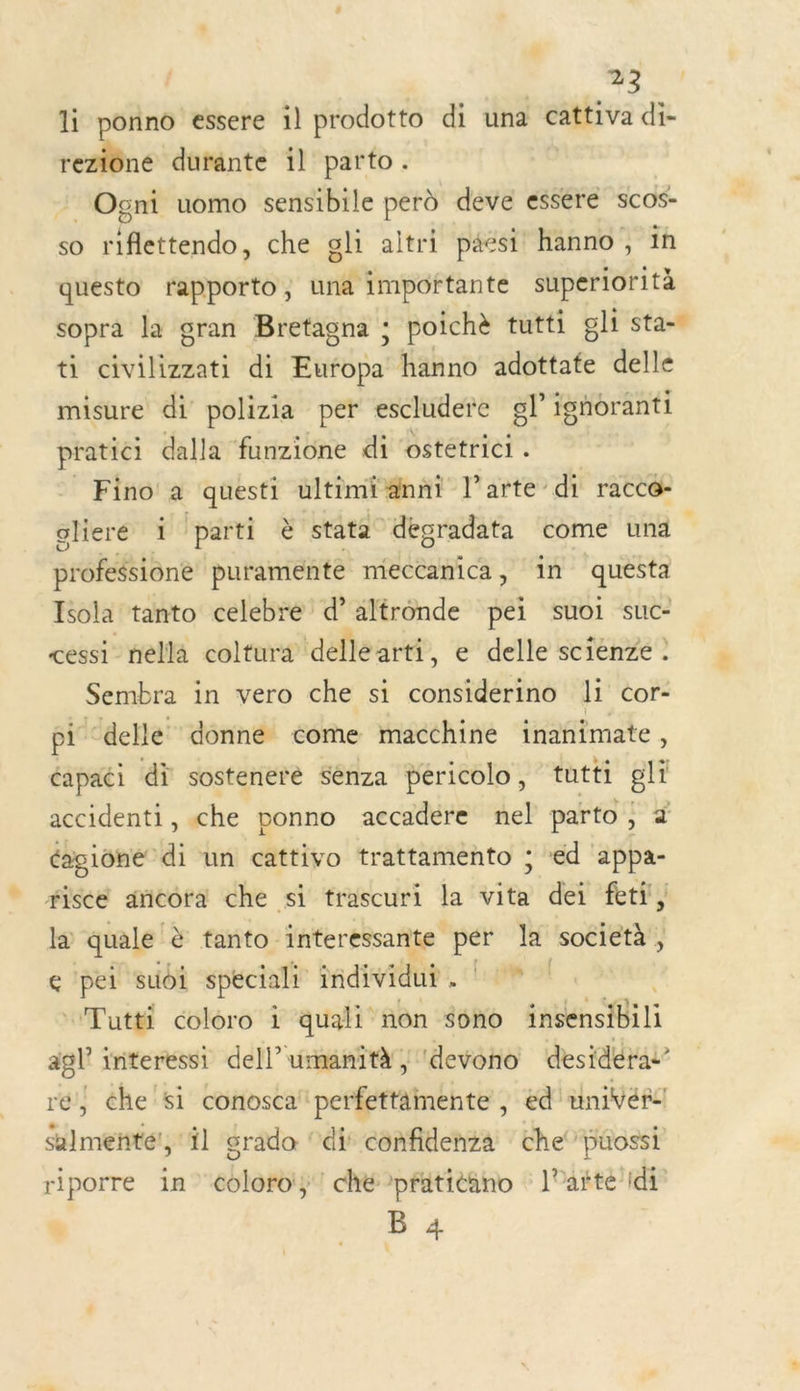 li ponno essere il prodotto di una cattiva di- reziôné durante il parto . _Ogni uomo sensibile perd deve essere scos- so riflettendo, che gli altri paést hanno , in questo rapporto, una importante superlorità sopra la gran Bretagna ; poichè tutti gli sta- ti civilizzati di Europa hanno adottate delle misure di polizia per escludere gl ighoranti pratici dalla funzione di ostetrici . Fino a questi ultimiänni l’arte di racco- glieré 1 i parti à stata dégradata come una profilène puramenté mieccanica, 1n cr Esola tanto celebre d’altronde pei suoi suc- cessi_ nella coltura delle arti, e delle scienze . Sembra in vero che si considerino li cor- pi delle donne come macchine inanimate, capaci di sosteneré Sénza péricolo, tutti gli accidenti, che ponno accadére nel parto ; D éagiôhé di un cattivo trattamento ; ed appa- fiscé añcora che si trascuri la vita dei feti, là quale tanto interessante per la società, e pei suoi spéciali individu A; de Tutti coloro i quali non sono nee SG 15 agl interessi dell’ umanità | devono desidérai” ré} che'si conosca' perfettämente , ed univéñ: Salmenñté!, il srado di confidenza che’ püossi riporre in coloroiÿ! ché pratiéäno l’arte id B 4