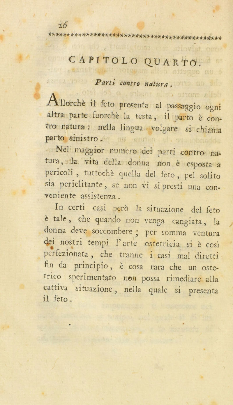 À CAPITOLO QUARTO. s A + ra Parti contro natura. Anorche il feto presenta al passagoio ogni altra parte fuorchè la testa, il Parto à con- tro: natura : nella lingua “volgare si chiaina partos stmistro :: U -gi -Nel maggior numero. dei parti contro nac tura, sa vita della donna non à esposta: a pericoli , tuttochè quella del feto , pel solito sla periclitante, se non vi si presti una con- veniente assistenza . În certi casi perd la situazione del feto è tale, che quando non venga cangiata, la donna deve,soccombere ; per somma ventura dei nostri tempi l’arte ostetricia si à cosi fin da principio, è cosa rara che un oste- trico sperimentato nen possa rimediare alla cattiva situazione, nella quale si presenta 1l feto.