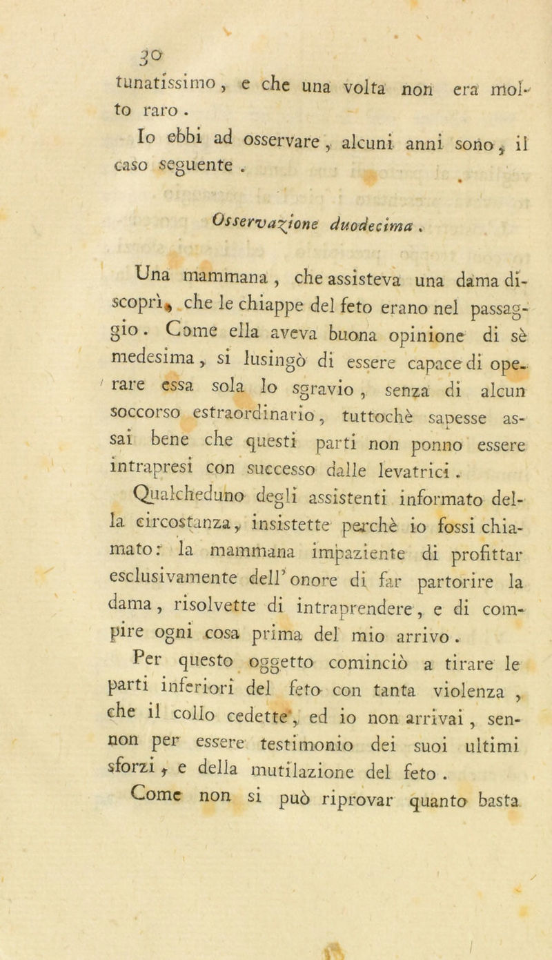 _ tunatissimo ;. « che una volta non era mol- to raro. k lo ebbi ad osservare | alcuni anni seies il caso seguente .  : Osservazione duodecima . Una” mammanà , che assisteva una dama di- scopris .che le chiappe del feto erano nel passag- gio. Come ella aveva buona opinione di sè ES Lars vH si lusingd di essere capace di ope- rare essa sola lo sgravio , senza di alcun SOCCcorso estraordinario, tuttochè Sapesse as- sai bene che questi parti non ponno essere intrapresi con suecesso dalle Jevatrici . Qualcheduno degli assistent. informato del- la circostanza , insistette perchè io. ossi chia- mato: la mamiana impaziente di profittar esclusivamente dell’ onore di far partorire la dama, risolvette di intraprendere, e di com pire ogni cosa prima del mio arrivo. Per questo oggetto comincid a tirare le. parti inferiori del. feto con tanta violenza , che il collo cedette?, ed io non arrivai, sen- non per essere testimomio dei suoi ultimi sforzi , e della mutilazione del feto . Come non. Si pud riprovar quanto basta