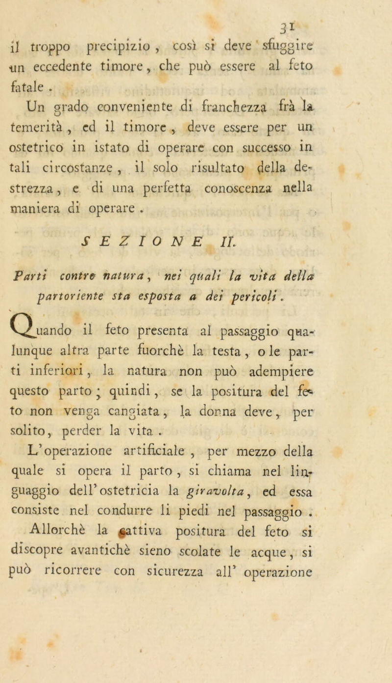 « LE 31 il troppo precipizio ; cos) sr deve ‘ sfugoire un eccedente timore, che pud essere al Lio fatale. + | | Un grado conveniente di franchezza frà la temerità , ed 1] timore, deve essere per un ostetrico in istato di operare con successo in tali circostanze, 1l solo risultato: della de- strezza, e di una perfetta conoscenza nella maniera di operare . SEZITONE, II. Parti contre natwra, nei quali la vita della partoriente sta esposta a dei pericoli. Cd nd feto presenta al passaggio qua- lunque altra parte fuorchè la testa, ole par- ti inferlori, la natura non puè adempiere questo parto; quindi, se la positura del fe to non venga cansiata, la donna deve, per solito, perder la vita. L’operazione artificiale , per mezzo della quale si opera 1l parto, si chiama nel lin- guaggio dell’ostetricia la giravolta, ed essa consiste nel condurre li piedi nel nn 1 12 Allorchè la gattiva positura del feto si discopre avantichè sieno scolate le acque, si pud ricorrere con sicurezza all’ operazione