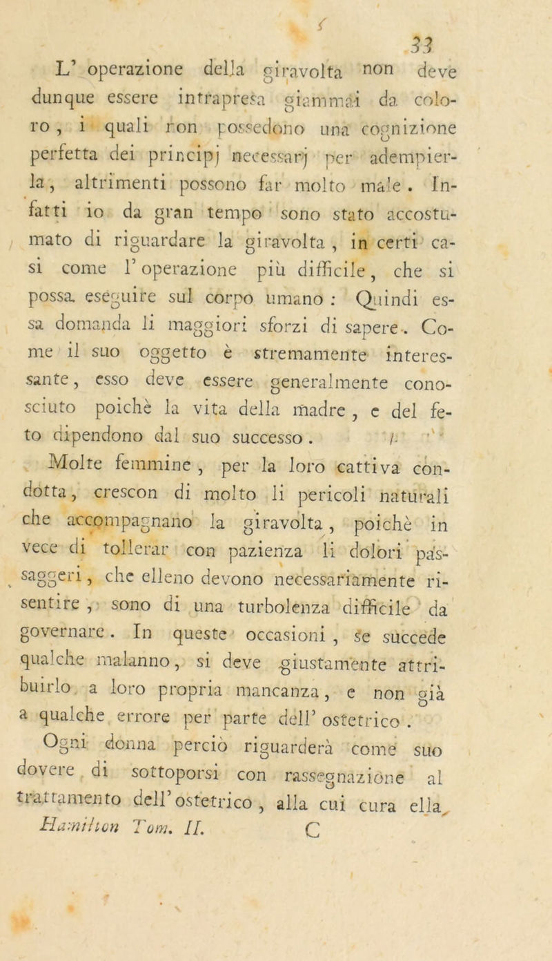 à s | 33 L’ operazione della ciravolta non deve dunque essere intfapreta giammaéi da colo- 10 ;: inquali non: possedono una cognizione perfetta dei princip) necessary: pert* ademipier- la; altrimenti possono far molto male. In- fatti io: da gran tempo sono stato accostu- mato di riguardare la giravolta , in certi” ca- si come l’operazione più difficile, che si possa. esécuire sul corpo umano : Quindi es- sa domanda li magciori sforzi di sapere. Co- me 1] suo oggetto è stremamente interes- sante, esso Fa essere, generalmente cono- sciuto poichè la vita della madre, e del fe- to dipendono dal suo successo . J'EN A . Molte femmine, per la loro tçattiva con- dôtta, crescon di molto li pericoli naturali che pret la giravolta , poichè in vece” di + ollerar : con pazienza li dolori pas- .Saggeri, che elleno devono necessarinmente ri. sentite ;» sono di una turbolenza \diffieilé ? da governare. În queste occasioni, ée süccéde qualche malanno,: si deve piusasthe attri- buirlo.-a loro propria mancanza, € non già à qualche, errore per parte déll’ ostetrico . Ogni donna percid riguarderà ‘come suo désie:. di sottoporsi con rassec gnaziôné al trattamento del ostetrico, alla cui cura ella, Haïnilion Tom. IL. Ç