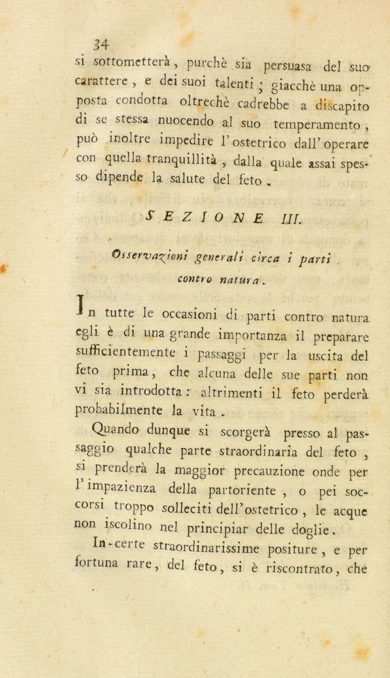 ss À si sottometterà, purchè sia persuasa del suo: carattere , e dei suoi talenti ; ciacchè una Op- posta condotta oltrechè cadrebbe à discapito di se stessa nuocendo al suo temperamento , pud Inoltre impedire L’ostetrico dall’ Operare con quella tranquillità , dalla quale assai spes- so dipende la salute del feto . F:E:Z. TJ OùN.E: LIL. . . $ . L L Osservazioni general: Circa 1 parts. L Contro natura. Ï n tutte le occasion: di parti contro natura eoli è di una grande importanza il preparare sufficientemente i Passaggi per la uscita del feto prima, che alcuna delle sue parti non vi sia introdotta : altrimenti il feto perderà probabilmente la vita. | Quando dunque si scorgerà presso al pas- sagolo qualche parte straordinaria del feto à si prenderà la magglor precauzione onde per l’impazienza della partoriente , © pei soc- corsi troppo solleciti dell’ostetrico , le acque non 1iscolino nel] principiar delle doglie. In-certe straordinarissime positure , e per fortuna rare, del feto, si è riscontrato, che