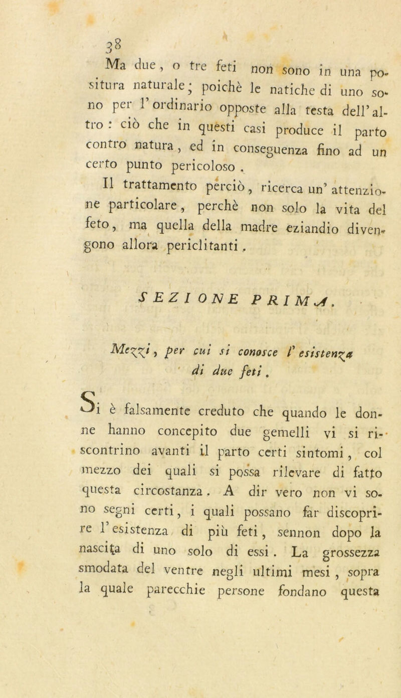 «$ 28 Ma due, o tre feti non#%ono in una po- situra naturale: poichè le natiche di uno so- no per l’ordinario Opposte alla testa dell’ al- tro : Cid che in quésti casi produce il parto contro matura, ed in conseguenza fino ad un certo punto pericoloso . Il trattamento pércid , ricerca un’ attenzio- ne particolare, perchè non solo la vita del feto, ma quella della madre eziandio diven- gono allora periclitanti, | | SEZIONE PRIM. Mezzi, per cui si conosce l esistenza di due feti. , S: è falsamente creduto che quando le don- ne hanno concepito due cemelli vi si ri-- scontrino avanti il parto certi sintomi, col mezzo dei quali si possa rilevare di fatto questa circostanza. À dir vero non vi so. no segni certi, i quali possano far discopri- re l’esistenza, di più feti, sennon dopo Ja nascita di uno solo di essi. La grossezza smodata del ventre negli ultimi mesi, sopra la quale parecchie persone fondano questa .