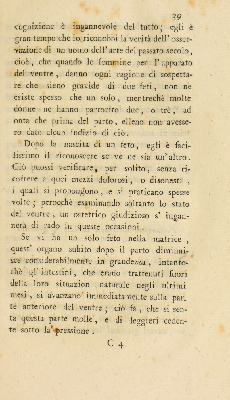 cognizione è ingannevole del tutto s egli à gran tempo che io riconobbi la verità dell” osser- vazione di un uomo dell arte del passato secolo, cioè, che quando le femmine per l apparato del ventre, danno ogni ragione di sospetta- re che sieno gravide di due feti, non ne esiste spesso che un solo, mentrechè molte donne ne hanno partorito due, o trè, ad onta che prima del parto, elleno now avesse- ro dato alcun indizio di cid. _Dopo la nascita di un feto, egli &amp; faci- lissimo il riconoscere se ve ne sia un’altro. Cid puossi verificare, per solito, senza ri- correre à quel mezzi dolorosi, o disonesti , i quali si propongono, e si praticano spesse volte : perocchè esaminando soltanto lo stato del bye un ostetrico giudizioso s” ingan- nerà di 9 in queste occasioni . Se vi ha un solo feto nella matrice , quest’ organo subito dopo il parto diminui- scé considerabilmente in grandezza, intanto- chè gl’intestini, che erano trattenuti fuori della loro situazion naturale neoli ultimi mesi, si avanzano' imiabdisiargenté sulla par. te anteriore del ventre: ciù fà, che si sen- ta questa parte molle, 6 di legoieri ceden- te sotto la@ressione . C4