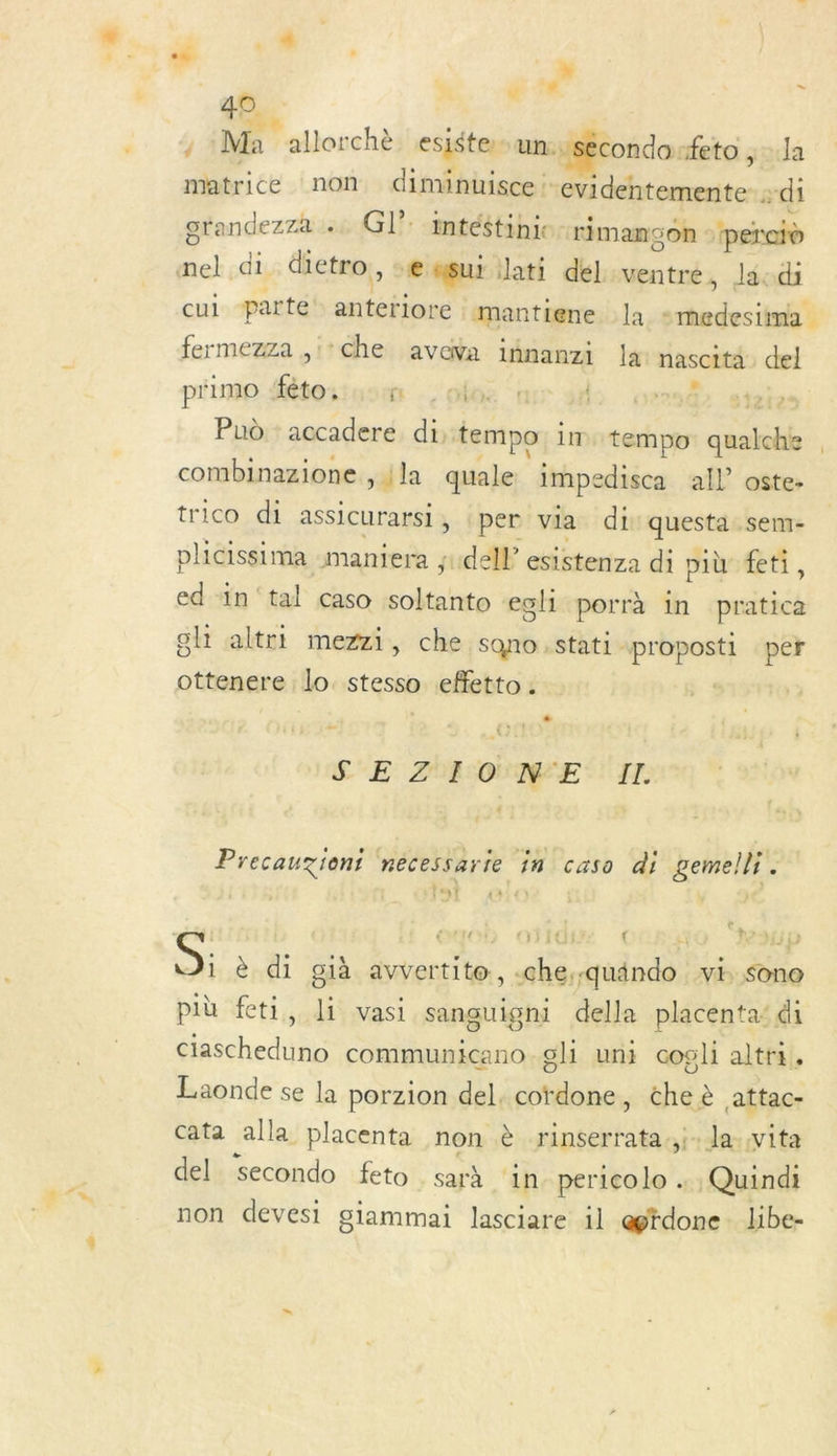 A | » ; Ma allorchè esiste. umuséconda: feto , la matrice non. diminuisce : 2 Pr TERME -di orandezza Gl’: intéstinie- rimanson peretd mel di. dietro, » € gui lati délventre, lscdi cul parte er ra. mantiene Ja CE EP fermezza ,:Che aveva idnanzi lai nascité del piimo Sétortusun -. olos ‘| dl: ov29@2 gta Pud : accadere di: tempo im tempo qualche combinazione , ; la quale impedisca all” oste- trico di assicurarsi , per via di questa sem- plicissima maniera ; sde esistenza di più feti, ed “in ‘tal caso Ps egli porrà in pratica SH altrt mezzi, che sono .stati +proposti per ottenere lo. stesso effetto . | S'E ZA ONE Il. 4 : Precauzient nécessarie in caso di gemelli À eucb otidi ( N Hip S; è di già avvertite, -che;-quändo vi sono pib feti, Ji vasi sanguigni della placenta’ di ciascheduno communicano gli uni cogli altri. Laonde se la porzion del, cordone, che è attac- cata alla placenta non è rinserrata.,i-la-vita del. secondo feto . sarà in. pericolo … Quindi non devesi giammai lasciare il @gtdone libe-