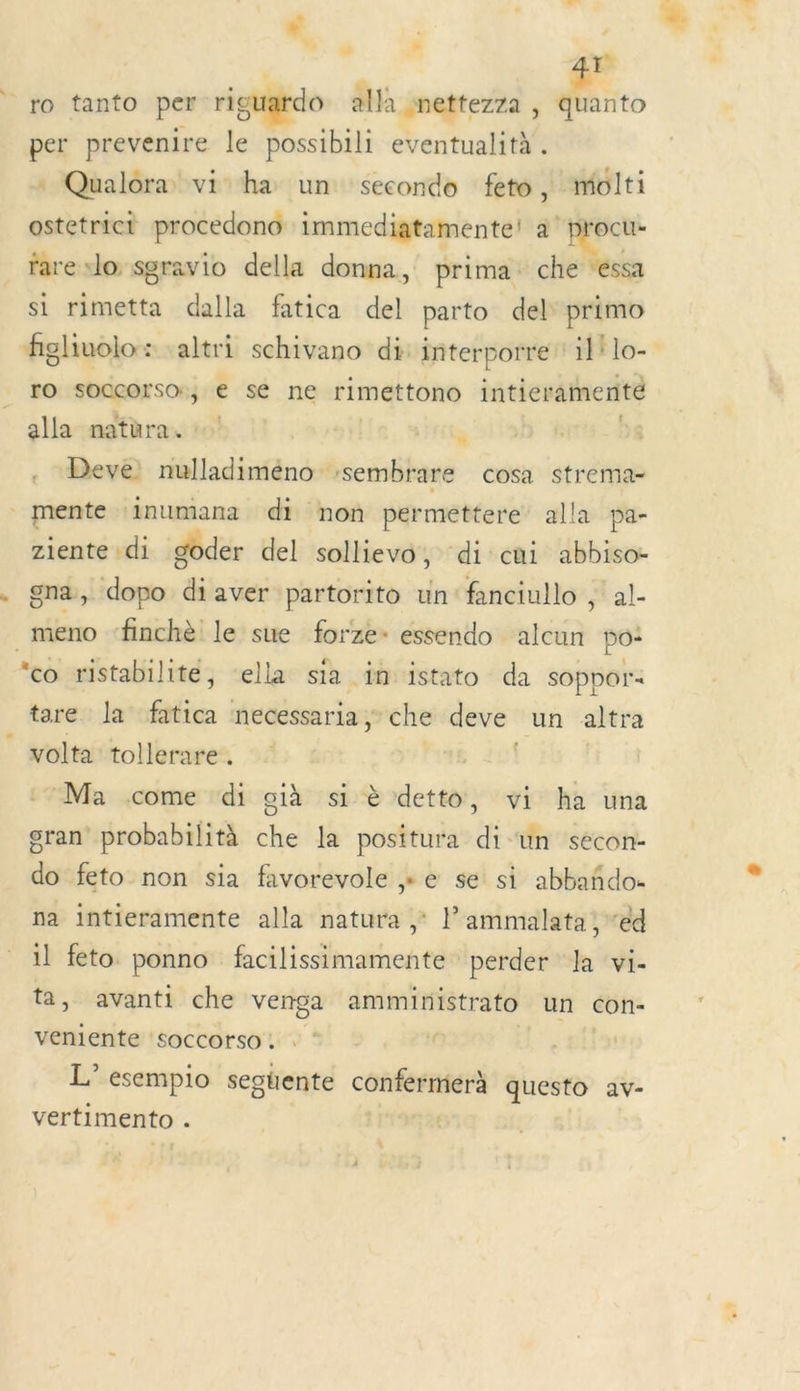LA : ro tanto per riguardo alla nettezza , quanto per prevenire le possibili eventualità . Qualora vi ha un secondo feto, molti ostetrict procedono immediatamente! à ‘procu- rare »lo seravio della donna, prima: che “éssa si rimetta dalla fatica del parto del primo figliuolo : «altri schivano di: interporre ‘il lo- ro sOQcorsor, € se ne rimettono intieramenté alla natura. u | Deve: nulladiméno vsembrare cosa strema- _mente ‘inumana di non perméttere alla pa- ziente di doder del sollievo, di cui abbiso- gna, dopo “i aver partorito un: fanciullo , al- _meno ‘finchè le sue forze- essendo ben po: ‘co ristabilite, ‘ella sia in istato da sOppor« tare la fatica necessaria ; che deve un altra volta tollerare . | Ma come ‘di già si è detto, vi ha una gran probabilità che la positura di un secon- do feto non sia favorevole » e se si abbañdo- na intieramente alla natura ; lammalata , “ed il feto ponno facilissimamente perder Ja vi- ta, avanti che venga ammiristrato un con- veniente soccorso. . L'esempio segtente confermerà questo av- vertimento : | *