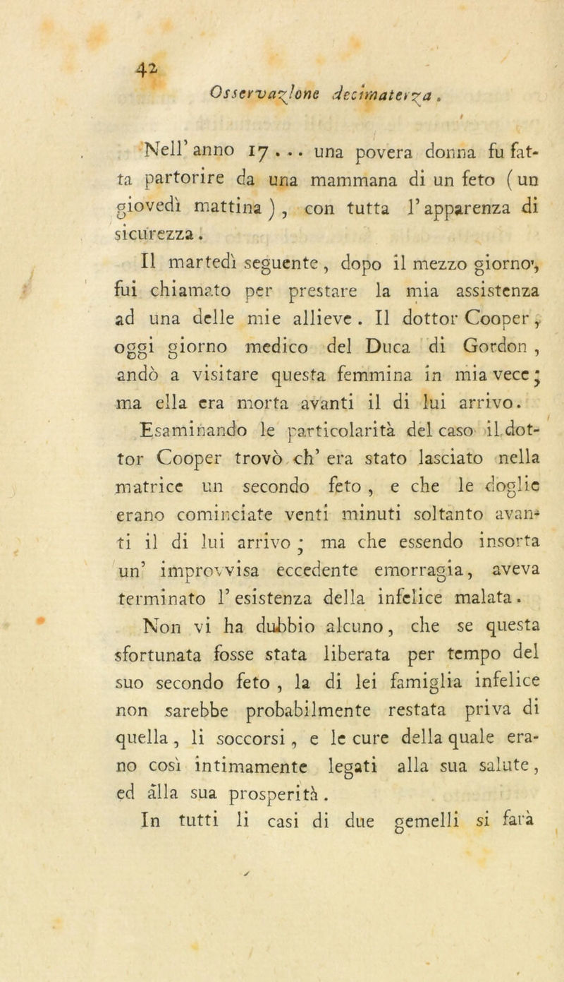 » æ Li Osservazlone dectiater a , Nell’anno 17... una povera donna fu fat- ta partorire da una mammana di un feto (un giovedi mattina ), con tutta l’apparenza di siCUrezZa ; | Il martedi sesuente, dopo il mezzo giorno, fui chiamato per prestare la mia assistenza ad una delle mie allieve. Il dottor Cooper ; oggi giorno medico del Duca di Gordon, andd a visitare questa femmina in mia vece; ma ella era morta avanti il di lui arrivo. Esaminando le particolarità del caso il. dot= tor Cooper trovd ch’ era stato lasciato nella matrice un secondo feto, e che le doglie erano cominciate venti minuti soltanto avan* ti il di lui arrivo ; ma che essendo insorta un’ improvvisa eccedente emorragia, aveva terminato l’esistenza della infelice malata. Non vi ha dubbio alcuno, che se questa sfortunata fosse stata liberata per tempo del suo secondo feto, la di lei famiglia infelice non sarebbe probabilmente restata priva di quella, li soccorsi, e le cure della quale era- no cosi intimamente legati alla sua salute, ed älla sua prosperità.