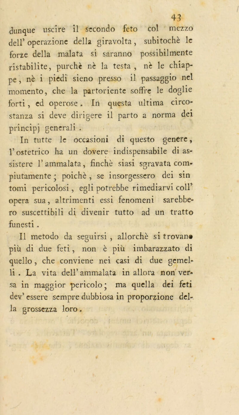 dunque uscire il Secondo feto col * mezzo dell operazione della giravolta, subitochè le forze della malata si saranno possibilmente ristabilite, purchè nè la testa, nè le chiap- pe, nè i piédi sieno presso il passaggio nel momento, che la partoriente soffre le doglie forti, ed operose. In questa ultima circo- stanza si deve dirigere il parto a norma dei princip) generali . In tutte le occasioni di questo genére, l’ostetrico ha un dovere indispensabile di as- sistere l’ammalata, finchè siasi spravata com- piutamente ; poichè , se insorgessero dei sin tomi pericolosi, egli potrebbe rimediarvi coll opera sua, altrimenti essi fenomeni sarebbe- ro suscettibili di divenir tutto ad un tratto funesti . Il metodo da seguirsi , allorchè si trovane più di due feti, non è più imbarazzato di quello , che conviene nei casi di due gemel- h. La vita dell ammalata in allora non ver sa in maggior pericolo; ma quella dei feti dev’ essere sempre dubbiosa in proporzione del- la grossezza loro.