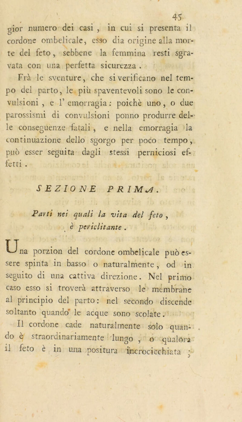 gior numero: dei casi, in cui si presenta il cordone ombelicale, esso dia origine alla mor- te del feto, sebbene la femmina resti sgra- vata con una perfetta sicurezza . Frà le sventure, che si verificano: nel tem- po del parto, le. più spaventevoli sono le con- vulsioni , e |’ emorragia: poichè uno, o due _parossismi di convulsioni ponno produrre del- le consesuenze ‘fatali, e nella emorragia la continuazione dello sgorco per poco tempo , pud esser seguita di stessi ae RGÉ ef- fetti. | te | SEZIONE PRIMA. Parti nes quali la vita del feto, .® periclitante. | 5 8 porzion del cordone ombelicale pu es- sere spinta in basso o naturalmente, od in. séguito di una cattiva direzione. Nel primo caso esso si troverà attraverso le’ mémbrane al principio del parto: nel secondo : discende soltanto quando' le acque sono scolate . Il cordone cade naturalmente: $lo quan: do à straordinariamente : ‘lungo ,° 6 ‘qualéra il feto è in una positura incrocicchieta F