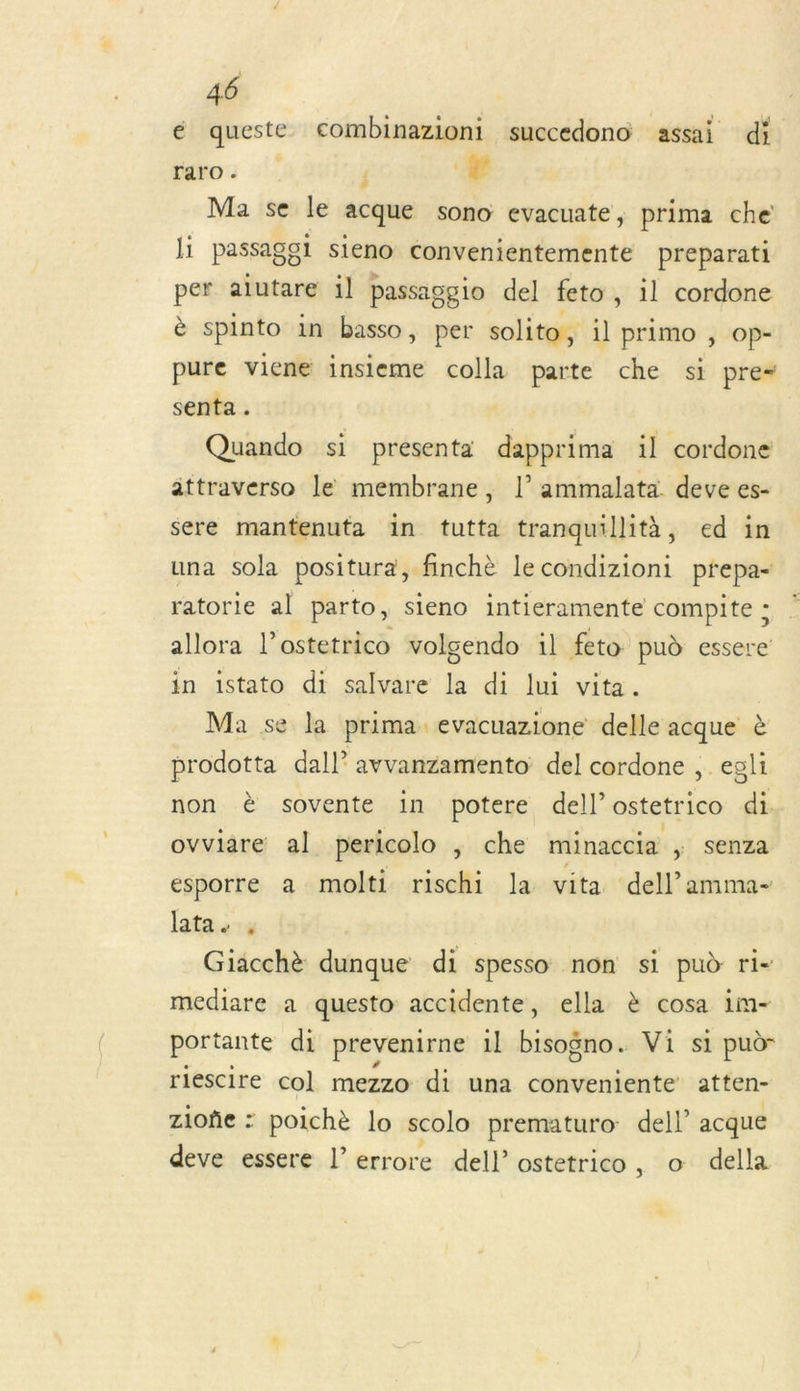 é queste combinazioni succedono assai di raro - ’ n'A Ma se le acque sono evacuate, prima che li passaggi sieno convenientemente preparati per alutare il passag gio del feto, il cordone è spinto in basso , per solito, il primo &gt; OP- pure viene insieme colla parte che si pre“ senta . Quando si presenta dapprima il cordone ättraverso le membrane, l’ ammalata deve es- sere mantenuta in tutta tranquillità, ed in una sola positura, finchè le condizioni prepa- ratorie al parto, sieno intieramente compite ; allora l’ostetrico volgendo 1l feto pud essere in istato di salvare la di lui vita. Ma se la prima evacuazione delle acque è prodotta dall avvanzamento del cordone ,. egli non è sovente in potere dell’ostetrico di ovviare al pericolo ; che minaccia , senza esporre a molti rischi la vita dell amma- latae à Giacchè dunque di spesso non si pud ri- mediare a questo accidente, ella è cosa im- portante di prevenirne il iatesd Vi si pudr riescire col mezzo di una conveniente atten- zioñe : poichè lo scolo prematuro: dell acque deve essere l’errore dell’ ostetrico, o della