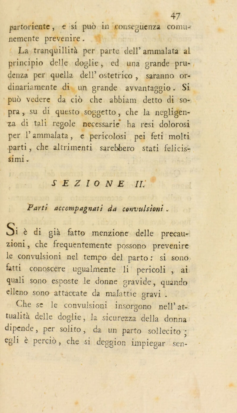 + #7 partoriente, e si pud in conseguenza comu= nemente prevenire. . La:tranquillità per parte dell’ ammalata al principio delle doglie, ed una grande pru- denza per quella dell ostetrico, saranno or- dinariamente fn, un grande ee Si pud vedere da cid che abbiam FE di so- pra, su di questo soggetto , che la nepligen- za di tali regole necessarie ba resi dolorosi per l° NS € pericolosi pei feti molti parti, che altrimenti sarebbero stati felicise simi . SE L'ÉECGNE: UT, Parti accompagnati da convulsioni Si è di già fatto menzione delle precau- zioni, che frequentemente possono prevenire le convulsioni nel tempo del parto: si sono fatti conoscere ugualmente li pericoli , ai quali sono esposte le donne sravide, quando elleno sono attaccate da malattie ravi . Che se le convulsioni insorgono nel!” at- tualità delle doglie, la sicurezza della donna dipende, per solito, da un parto sollecito ; égl1 è percid, che si deggion lmpiegar sen-