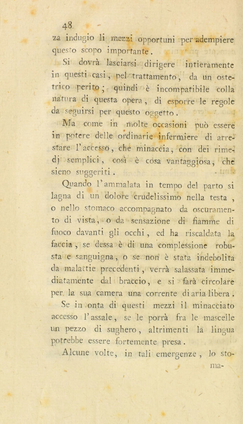 AR + - za indugio li: me à eg ELA quest to scOPo impo tante. - Si dovrà lasciarsi. dirigere intieramente in questi*casi.; ipel&gt; rai WA da un oste- trico perito ;. ‘quindi ‘à incompatibile colla cnatura di questa opera, di esporre le regole da seguirsi per quésto oggétto. LE de | Ma come in .molte occasioni puù essere in potere delle ordinarie#infermiere di atreï stare l’accesso, ché minacéia; ‘on dei rime! dj semplici, cos è césa SA che sieno suggerlti . are l’ammalata in tempo del parto si lagna di un dolote &lt;rudelissimo nella testa è o nello stomaco accompagnato da oscuramen- to di vista, owdasensazione di fiamme di fuoco davanti gli occhi, ed ha riscaldata la faccia , se dessa à di una ‘complessione robu- state sanguigna, o se non è stata indebolita da site pig file té verrà salassata ‘imme- diatamente dal: braccio, e si ‘farà circolare per. la sua camera una corrente diaria libera : Se invonta di questi mezzi 1l minacciato accesso l’assale, se le porrà fra le mascelle un pezzo di sughero, altrimenti la linoua potrebbe essere fortemente presa . Alcune volte, in tali emergenze, lo sto- j ma-