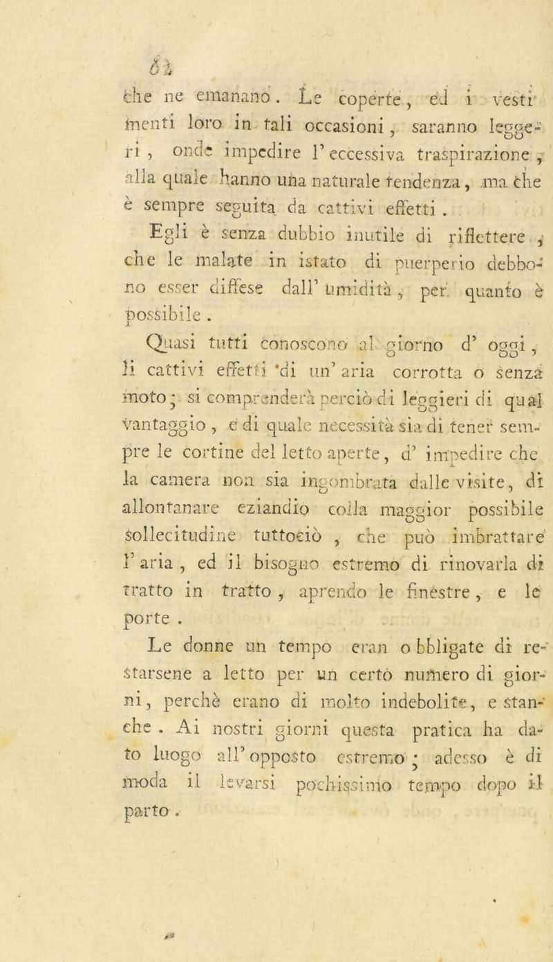 UE the ne emanano. Le copérte, “éd &gt; vestr. menti loro in tali occasioni ; saranno legce: ri, Onde impedire l’eccessiva traëpirazione 1 alla quale:hanno ua naturale tendenza, ma the è sempre secuita da cattivi efletti . Egli &amp; senza dubbio inutile di riflettere., che le malate in istato di puerperio debbo: no esser diflese dal! umridità ;: per: quanto à possible . | Quasi tutti éonoscono al giorno d” ogai, h cattivi effetti ‘di un’aria corrotta 6 $enzä moto ;: si comprenderà percid-di leogieri di qual vantaggio, é di quale necessità $ia . tenet sem- pre le cortine del letto aperte, d’ impedire che la camera non sia incombrata dallervisite, di allontanare eziandio: coila maggior possibile sollecitudine. tuttoéid ; che pud imbrattare Paria, ed ïl bisogno estremo di rinovarla di tratto in tratto, aprendo le finéstre, e le porte . 1e E-] Le donne un tempo: eran o bbligaté di re- starsene a letto per un certo nufero di sior- i, perchè erano di molto indebolite, e stan&lt; * + Ai nostri giornt questa pratica ha da“ to luogo all opposto estremo; adesso à di moda il levarsi pochissimo téhapo dopo #1 parto . . #4