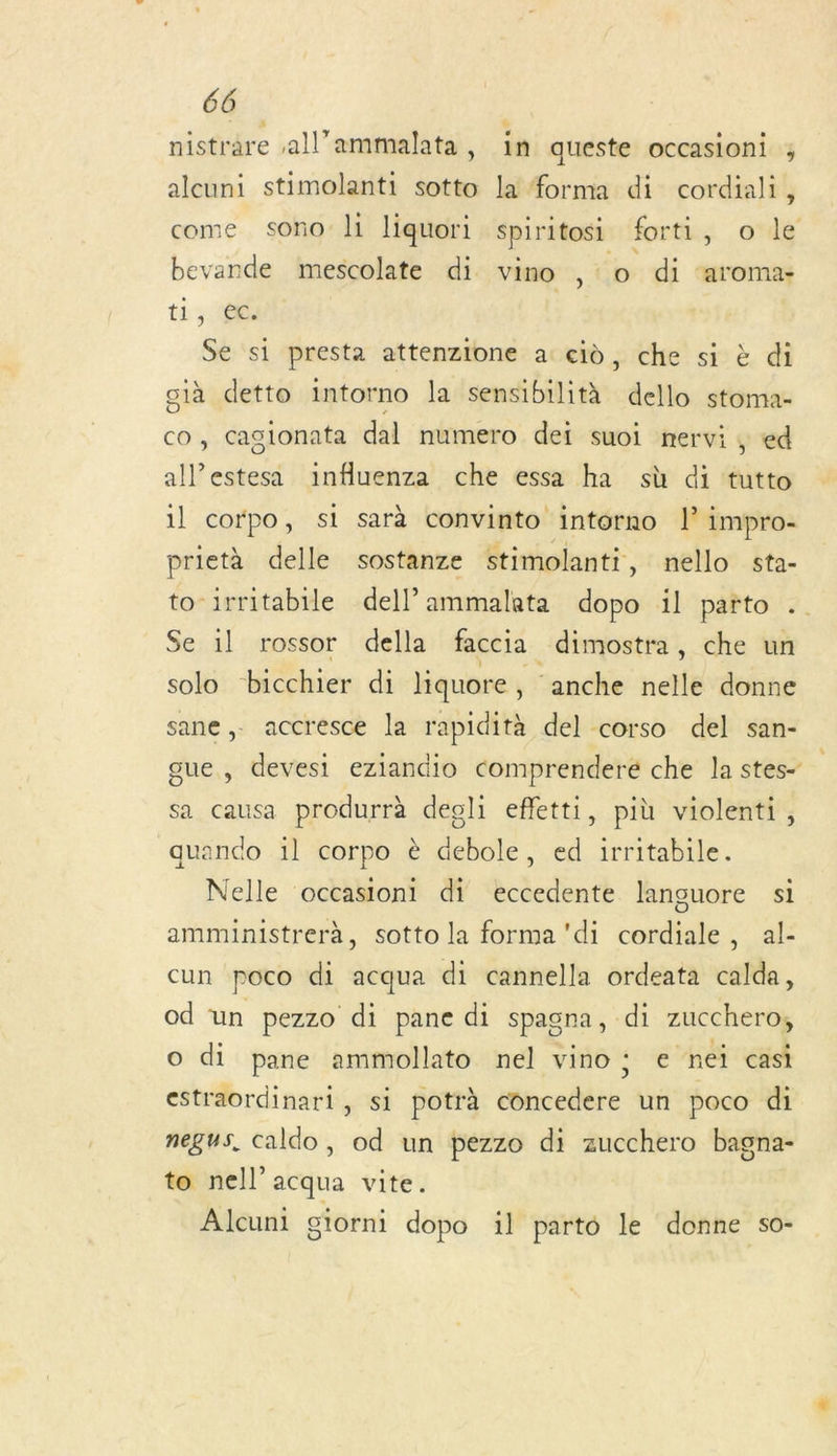 nistrare all’ammalata, in queste occasioni ; alcuni stimolanti sotto la forma di cordiali, come sono li liquori spiritosi forti, o le bevande mescolate di vino , o di ‘aroma- t1 008 Se si presta attenzione a cd, che si à di già detto intorno la sensibilità dello stoma- co, Caglonata dal numero dei suoi nervi , ed alé caler influenza che essa ha sù di tutto il cofpo, si sarà convinto intorno l impro- prietà delle sostanze stimolanti, nello sta- Se 1l rossor della faccia _dimostra, che un solo bicchier di liquore , ‘anche nelle donne sane,. accresce la rapidità del corso del san- gue, devesi eziandio comprenderé che la stes- sa causa produrrà degli effetti, più violenti, quando 1l corpo è debole, ed irritabile. Nelle occasioni di eccedente languore si amministrerà, sotto la forma'di cordiale, al- cun poco di acqua di cannella ordeata calda, od un pezzo di pane di spagna, di zucchero, O di pane ammollato nel vino: e nei casi estraordinari, si potrà concedere un poco di negus, caldo, od un pezzo di zucchero bagna- to nell’acqua vite. Alcuni giorni dopo il parto le donne so- »