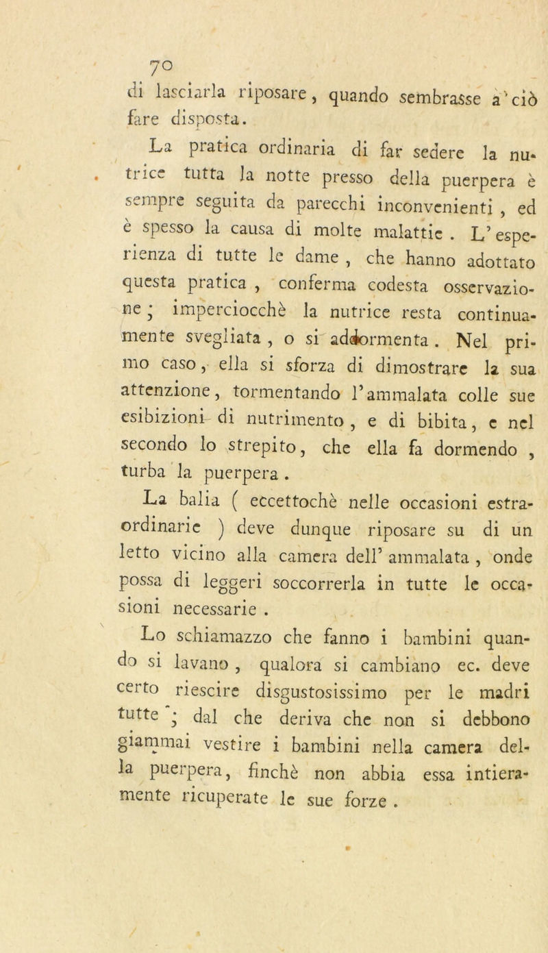 di lasciarla riposare, quando sembrasse à” cid fire disposta. La pratica ordinaria di far sedere la nu trice tutta Ja notte presso della puerpera è sempre seguita da parecchi inconvenienti, ed è spesso la causa di molte malattie . L’ espe- rienza di tutte le dame, che hanno adottato questa pratica, conferma codesta osservazio- ne; imperciocchè la nutrice resta continua- mente svegliata, o si addormenta. Nel pri- mo caso, ella si sforza di dimostrare la sua attenzione, tormentando l’ammalata colle sue esibizioni di nutrimento, e di bibita, e nel secondo lo strepito, che ella fa dormendo , turba la puerpera . La balia ( eccettochè nelle occasioni estra- ordinarie ) deve dunque riposare su di un letto vicino alla camera dell’ ammalata , onde possa di leggeri soccorrerla in tutte le occa- sioni necessarie . à ; Lo schiamazzo che fanno i bambini quan- do si lavano, qualora si cambiano ec. deve certo riescire disgustosissimo per le madri tutte ; dal che deriva che non si debbono giammai vestire i bambini nella camera del- la puerpera, finchè non abbia essa inticra- mente ricuperate le sue forze . x