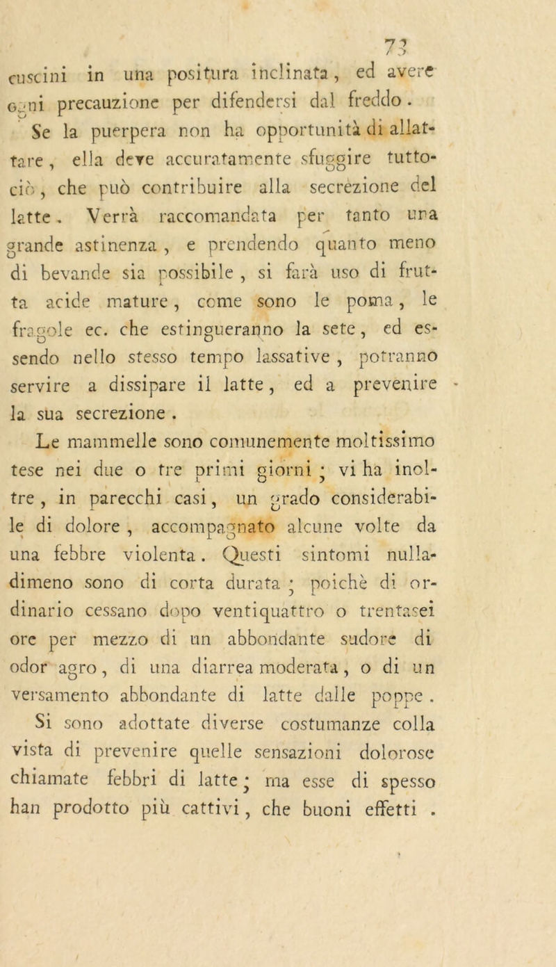 euscini in ua positura inclinata, ed avere Gzni precauzione per difendersi dal freddo . . $e la puerpera non ha opportunità dnallat- tare, ella deve accuratamente sfuggire tutto- ci, che pud contribuire alla secrèzione del latte. Verrà raccomandata per tanto una grande astinenza, e prendendo quanto meno di bevande sia possibile , si farà uso di frut- ta acide mature, come sono le poma, le fragole ec. che estingueranno la sete, ed es- sendo nello stesso tempo lassative, potranno servire a dissipare il latte, ed a prevenire la sua secrezione. | Le mammelle sono comunemente moltissimo tese nei due o tre primi giorni ; viha inol- tre, in parecchi casi, un srado considerabi- le di dolore, accompagnato alcune volte da una febbre violenta. Questi sintomi nulla- dimeno sono di corta durata ; poichè di or- dinario cessano dopo ventiquattro o trentasei ore per mezzo di un abbondante sudore di odor agro, di una diarrea moderata, o di un versamento abbondante di latte dalle poppe. Si sono adottate diverse costumanze colla vista di prevenire quelle sensazioni dolorose chiamate febbri di latte: ma esse di spesso han prodotto più cattivi, che buoni effetti .