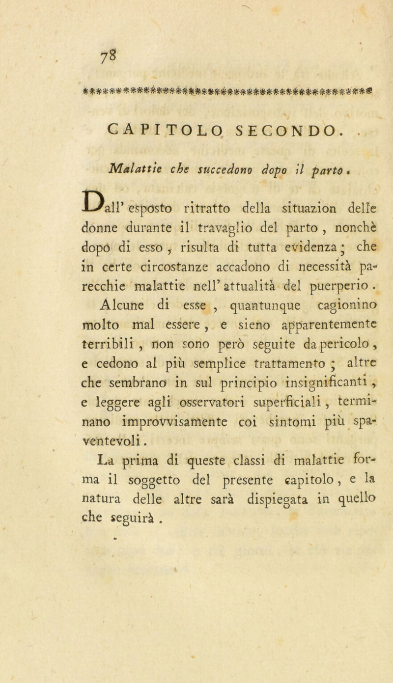 73 ARE HEHOHE PER EE ES RE RENE ERA EME CAPITOLO SECONDO. Malattie che succedono dopo il parto. Dr esposto ritratto della situazion delle donne durante 1l travaglio del parto , nonchè dopô di esso, risulta di tutta evidenza; che in certe circostanze accadono di necessità pa- recchie malattie nell’attualità del puerperio . Alcune di esse, quantunque cagionino molto mal essere, e sieno apparentemente terribili, mon sono perd secuite da pericolo , e cedono al più semplice trattamento ; altre che sembrano in sul principio ‘insignificantt , e leggere agli osservatori superficiali ; € termi= nano improvvisamente coi sintomi più sp#l ventevol1. La prima di queste classi di malattie for- ma 1l soggetto del presente eapitolo , e la natura della altre sarà dispregata in quello che seguirà . -