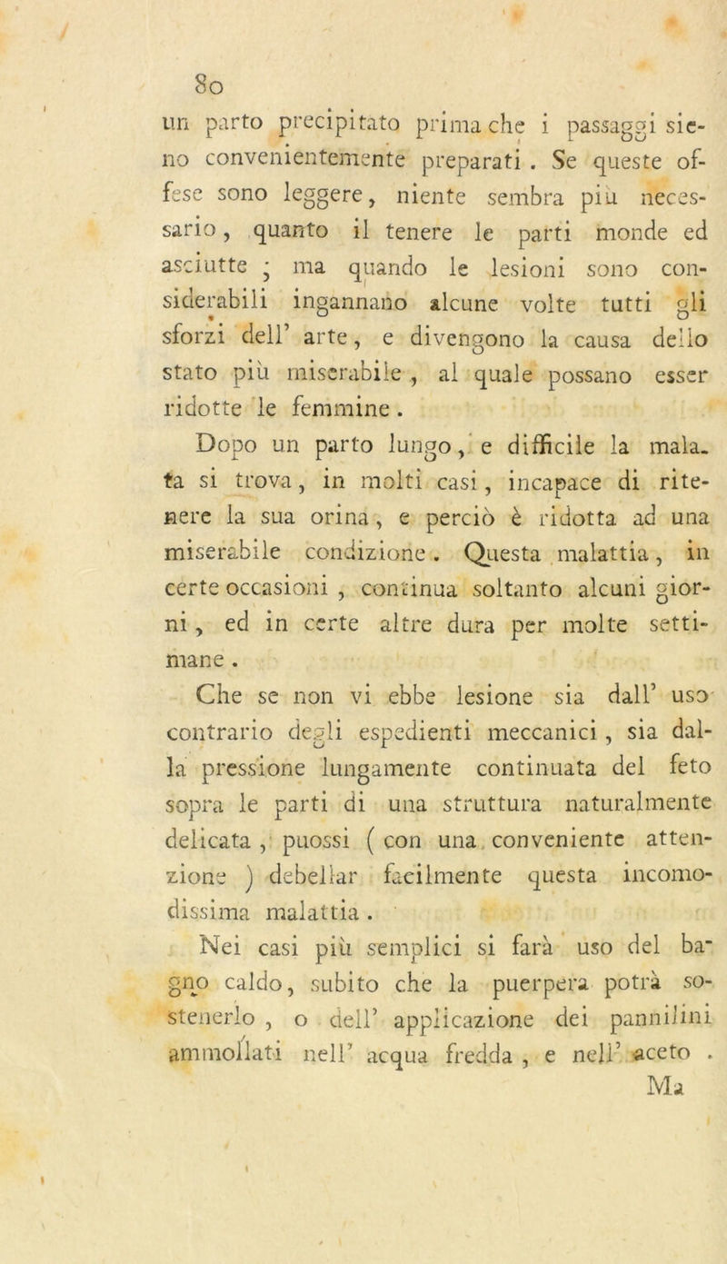 un parto precipitato prima. che i passagoi sie- no convenientementé preparati. Se queste of- fese sono leggere, niente sembra più neces- sario, quanto il tenere le parti monde ed asciutte ; ma quando le Jlesioni sono con- siderabili ingannaño alcune volte tutti “gli sforzi dell’ arte; edivengono la ‘causa dello stato più muserabile, al: quale Ra esser ridotte ‘le femmine. k  Dopo un parto lungo,ie difficile la mala. fa si trova, in molti casi, incapace di rite- nere la sua orinis € percid è ridotta ad una. miserabile condizionc, Questa malattia, äm cérte occasioni ; continua soltanto alcuni gior- nt, ed in FM altre dura per molte setti- mane . | | | Che se non vi ebbe lesione sia dal US contrario desli espedienti meccanici, sia dal- la pressione lungamente continuata del feto sopra le parti di una struttura naturalmente delicata ;! puossi ( con una, conveniente atten- zione ) debellar fecilmente questa incomo- dissima malattia .… : Ge Nei casi più semplici si farà uso del ba- gno caldo, subito re la puerpera potrà s0- -} + dell? applicazione dei pannilini ammollati M acqua fredda ;.e nellsaceto Ma