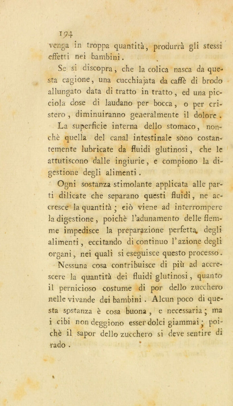 venga in troppa quantità, DT oli stessi Sr nei bambini. Ë Se si discopra , che la colica nasca da que- sta cagioné, una ‘cucchiajata da caflè di brodo . allungato data ditratto in tratto, ed una pic- ciola dose di laudano per bocca, © per cri- stero, diminuiranno generalmente il dolore. La superficie interna dello stomaco, non- chè quella del canal intestinale sôno costan- temente lubricate da fluidi glutinosi, che le attutiscono dalle ingiurie, e compiono la di- gestione degli alimenti. Ogni sostanza stimolante applicata alle par- ti diltéiee che separano questi fluidi, ne ac- cresce” la quantità ; eld viene ad interrompere la digestione, poichè l’adunamento delle flem- me impedisce la preparazione perfetta degli alimenti, eccitando di continuo l’azione degli organi, nei quali si eseguisce questo processo . Nessuna cosa contribuisce di più ad accre- scere la quantità dei fluidi glutinosi, quanto il pernicioso costume ‘di por dello zucchero nelle vivande dei bambini. Alcun poco di que- sta sostanza è cosa buona , e necessaria ; ma i c1b1 non degsiono esser duel giammai ; poi- chè 1l sapor ice zucchero si deve septité di rado . x