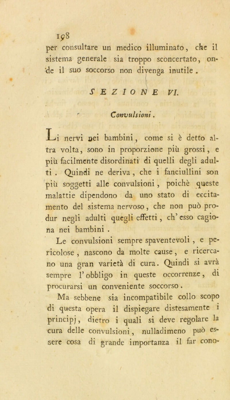 per consultare un medico illuminato, che il sistema generale sia troppo sconcertato, on- de il suo soccorso non divenga inutile. SEZIONE VI. 4 Convulsion:. La mervi gei bambini, come si è detto al- tra volta, sono in proporzione più grossi, € più facilmente disordinati di quelli degli adul- ti. Quindi ne deriva, che ï fanciullini son più sogsetti alle convulsioni, poichè queste malattie dipendono da uno stato di eecita- mento del sistema nervoso, che non pud pro- dur negli adulti quegli effetti, ch’ esso cagio- na nei bambini. | Le convulsioni sempre spaventevoli, e pe- ricolose , nascono da molte cause, e ricerca- no una gran varietà di cura. Quindi si avrà sempre l’obbligo in queste occorrenze, di procurarsi un conveniente soccorso . Ma sebbene sia incompatibile collo scopo di questa opera il dispiegare distesamente 1 principj, dietro i quali si deve regolare la cura delle convulsioni, nulladimeno pud es- sere cosa di grande importanza 1l far cono-