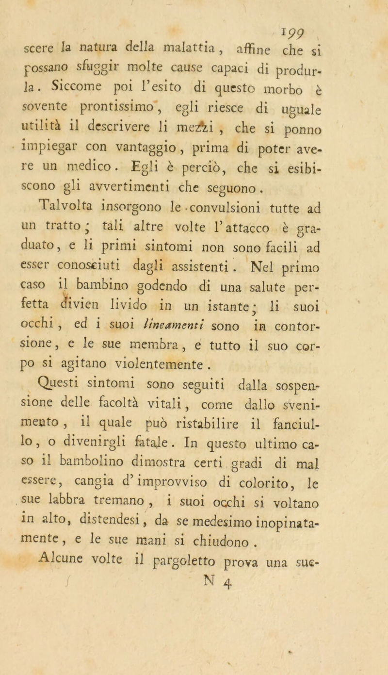 scere la natura della malattia, affine che si possano sfugoir molte cause Capaci di produr- la. Siccome poi l’esito di queste morbo à sovente prontissimo, egli riesce di uguale utilità 1] descrivere li meÆi, che si ponno -impiegar con vantaggio, prima di poter ave- re un medico. Eoli à percid, che si esibi- scono gli avvertimenti che seguono . Talvolta insorgono le .convulsioni tutte ad un tratto; tali altre volte l’attacco à gra- duato, e li primi sintomi non sono facili ad esser conoseiuti dagli assistenti. Nel primo caso il bambino godendo di una salute per- fetta divien livido in un istante; li suoi occhi, ed i suoi /ineamenti sono in contor- sione, e le sue membra, e tutto il suo cor- po si agitano violentemente . Questi sintomi sono seguiti dalla sospen- sione delle facoltà vital, come dallo sveni- mento , 1l quale pud ristabilire il fanciul- lo, o divenireli fatale. In questo ultimo ca- so 1l bambolino dimostra certi oradi di mal essere, cangla d’improvviso di colorito, le Sue labbra tremano , i suoi occhi si voltano in alto, distendesi, da se medesimo inopinata- mente, e le sue mani si chiudono. - Alcune volte :l pargoletto prova una sue- 2h 4