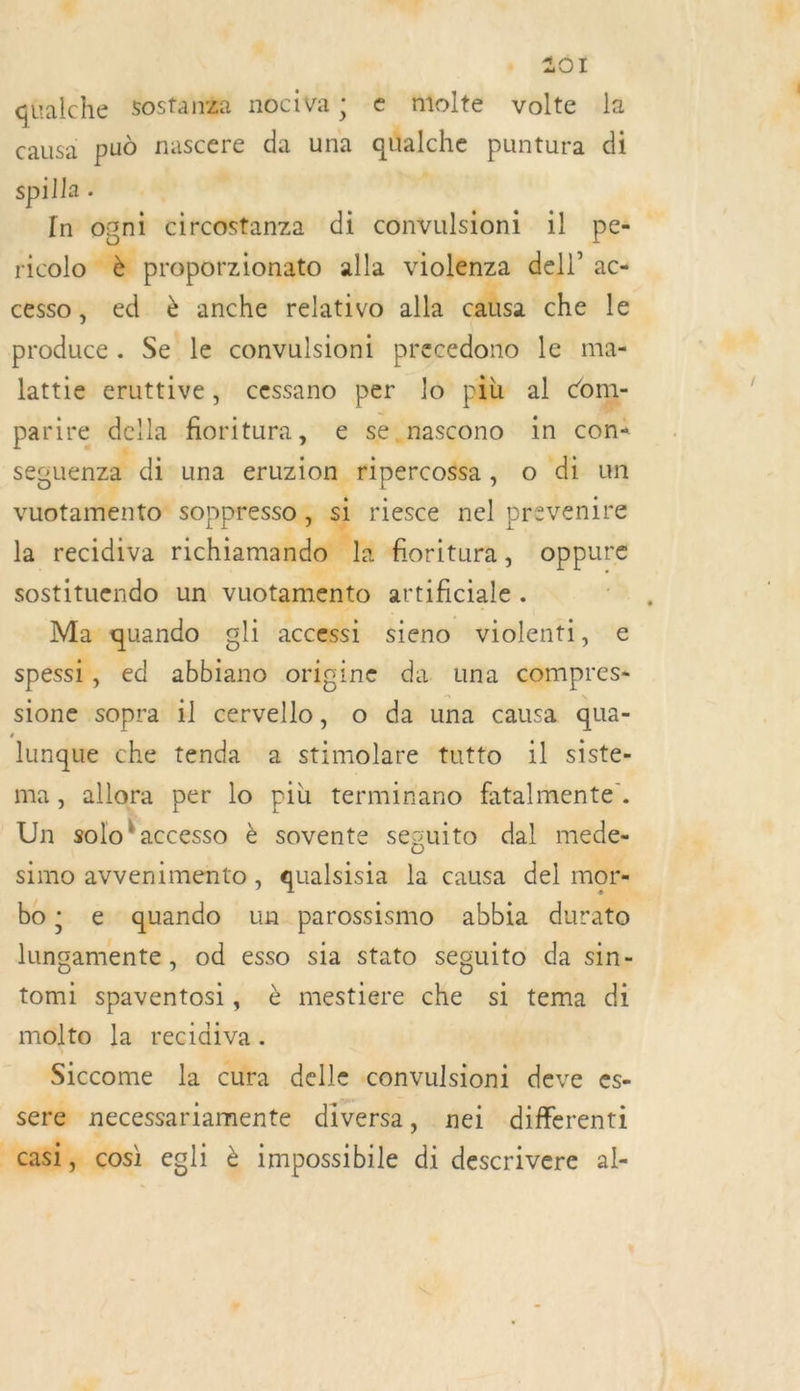 ÿ 201 qüalche sostanZa nociva; € tmolte volte la causa pud nascere da una qüalche puntura di &amp;. * spilla . In ogni circostanza di convulsioni il pe: ricolo à proporzionato alla violenza dell’ ac- cesso, ed è anche relativo alla causa che le produce. Se le convulsioni precedono le ma- lattie eruttive, cessano per lo più al com- parire della fioritura, € se nascono in con+ seguenza di una eruzion fipercossa , o di un vuotamento soppresso, si riesce nel prevenire la recidiva richiamande la foritura, oppure sostituendo un vuotamento artificiale . Ma quando gli accessi sieno violenti, € spessi , ed abbiano origine da una compres- sione sopra il cervello, o da una causa qua- lunque che tenda a stimolare tutto 1l siste- ma, allora per lo più terminano fatalmente. Un solo! accesso à sovente sesuito dal mede- simo avvenimento, qualsisia la causa del mors bo; e quando un parossismo abbia durato lungamente, od esso sia stato seguito da sin- tomi spaventosi, è mestiere che si tema di molto la recidiva. Siccome la cura delle convulsioni deve es- sere necessariamente diversa, nei differenti casi, cosi egli è impossibile di descrivere al-