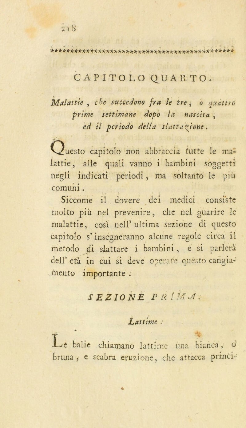 215 ÉLLÉLEL LIT LIL LIL TITI TETE TETE TES EESTI ELLE LE CAPITOLO QUARTO. Mulattie , che succedono fra le tre, 0 quattro prime settimane dopo Îx nascita, ed il periodo della $lattazione. Ch capitolo non abbraccia tutte le ma“ lattie, alle quali vanno 1 bambini soggetti negli indicati periodi, ma soltanto le più comuni . le re | Siccome il dovere dei medici consiste molto più nel prevenire, che nel guarire le malattie, cosi nell’ ultima sezione di questo capitolo s’ insegneranno alcune regole circa 1l inetodo gi slattare 1 bambini, € si parlerà dell età in cui si deve overate quésto cangia- Mmento importante . SEZIONE PRIMA: Laitime 1 k | % é balie chiamano lattime una bianca, 0 bruna ; e scabra eruzione, che attacca prineis