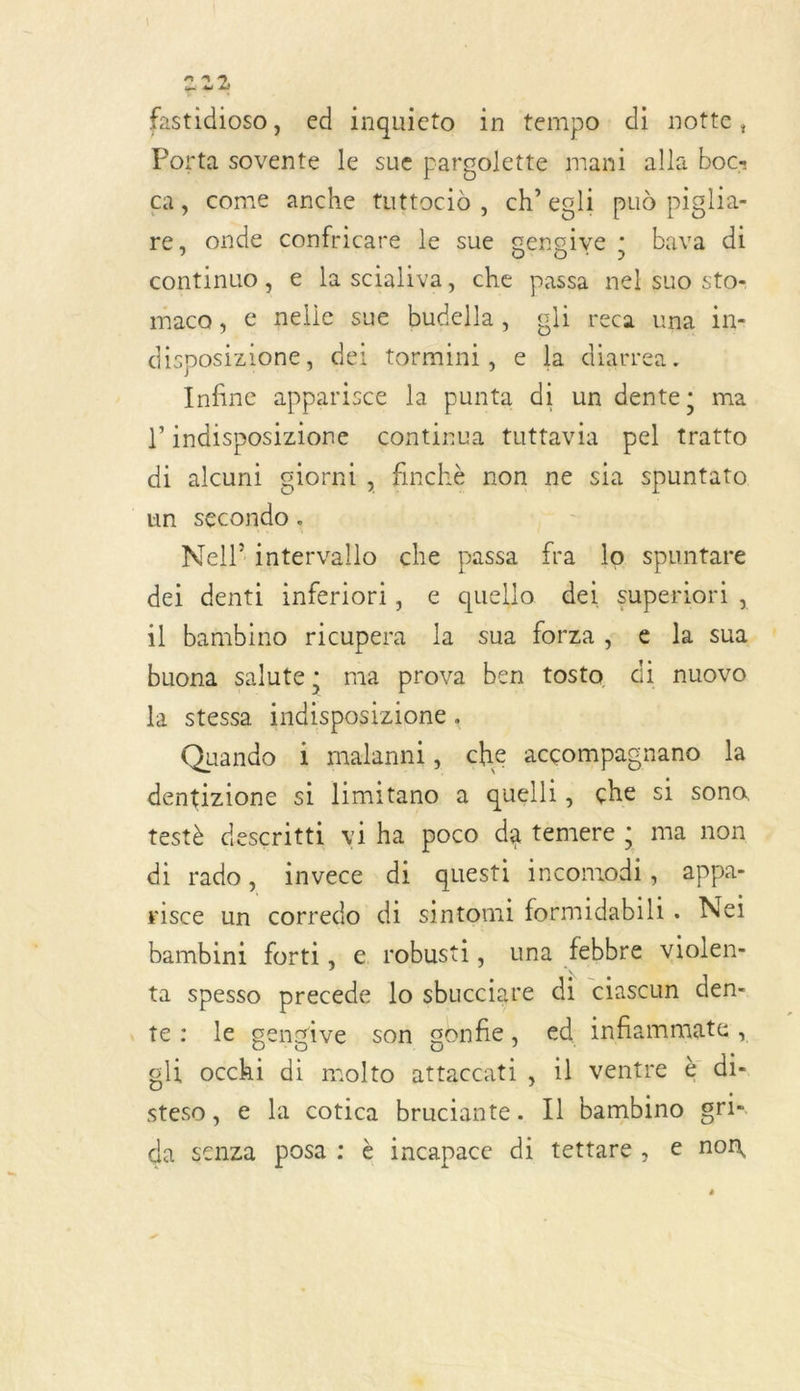 9 9 di di fastidioso, ed inquieto in tempo di notte, Porta sovente le sue pargolette mani alla boc= ca, come anche tuttocid, ch’egli pud piglia- re, onde confricare le sue gengive ; bava di continuo, € la scialiva, che passa nel suo sto- maco, e nelie sue budella, gli reca una in- disposizione, dei tormini, e la diarrea. Infine apparisce la punta di un dente; ma di indisposizione continua tuttavia pel tratto di alcuni giornt, finchè non ne sia spuntato un chute Nell intervallo çche passa fra lo spantare dei denti inferiori, e quello dei superiori, il bambino ricupera la sua forza ; e la sua buona salute; ma prova ben tosta di nuovo la stessa indisposizione . Quando i malanni, che accompagnano la dentizione si limitano a quelli, çhe si sono testè descritti viha poco da temere ; ma non di rado, invece di questi pre appa- risce un corredo di sintomi formidabili. Neï bambini forti, e robusti, una febbre violen- ta spesso precede lo sbucciare di ciascun den- te: le gengive son gonfie, ed inflammate, gli occhi di molto attaccati, 1l ventre à di- steso, e la cotica bruciante. Il bambino gri- da senza posa : è incapace di tettare, € non dé