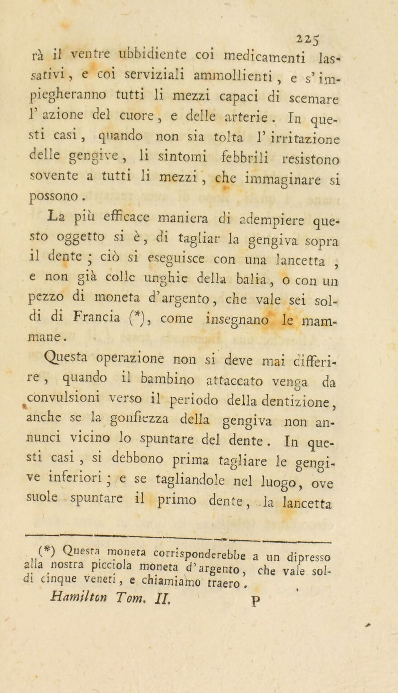 ser 225 rà il ventre ubbidiente coi medicamenti las sativi , ecoi serviziali ammollienti, e s’im- piegheranno tutti li mezzi capaci di scemare lazione del cuore, e delle arterie. In que- sti casi, quando non sia tolta l’irritazione delle gengive, li sintomi febbrili resistono sovente a tutti li mezzi, che immaginare sl possono . x La più efficace maniera di adempiere que- sto oggetto si è, di tagliar la gengiva sopra il dente ; ciù s1 eseguisce con una lancetta ; e non già colle unghie della balia, 0 con un pezzo di moneta d’argento, che vale set sol- di di Francia (*), come insegna niam- mane. Due Questa operazione non si deve mai differi- re, quando :l bambino attaccato venga da ,convulsiont verso 1l periodo della dentizione, anche se la gonfiezza della gengiva non an- nunci vicino lo spuntare del dente. In que- sti casi, si debbono prima tagliare le genoi. ve inferiori ; e se tagliandole nel luogo, ove suole spuntare il primo dente, Ja lancetta  TA TE CT (*) Questa moneta corrisponderebbe à un dipresso alla nostra picciola moneta d’argento, che vale sol- di cinque veneti, e chiamiamo traero . Hamilton Tom. II, ; P  *