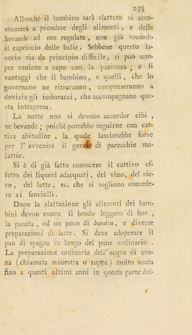 . Allorchè il bambino sarà slattato si acco- stumerà a prendere degli alimenti, e delle bevande+ad ore regolate, non già secondo il capriccio delle balie. Sebbene questo la- vorio sia da principio difficile, si pud sem- pre venirne à capo ‘con, la pazienza ; e-li vantagei che il bambino, e quelli, che lo governano ne ritraranno , compénseranno a dovizia gli imbarazzi, che accompagnano que- sta intrapresa. La notte non si devono accordar cibi , ne bevande ; poichè potrebbe seguirne una cat- tiva abitudine , la quale lascierebbe forse per l'avvenire il cerf di parecchie ma- lattie. | Si à di già fatto conoscere il cattivo ef- fetto dei liquori adacquati, del vino, del sie- ro, del latte, ec. che si sogliono concede- re ai fanciulli. Dopo la slattazione gli alimenti det bam- bini devon essere il brodo legcero di bue , la panata , od un poco di boudin, e diverse preparazioni di latte. Si deve adoperare 1l pan di spagna in luogo del pane crdinario . La preparazione ordinaria dell” acqua di ave- na (chiamata minestra o zuppa) molto usata fino à questi ultimi anni in questa parte del-